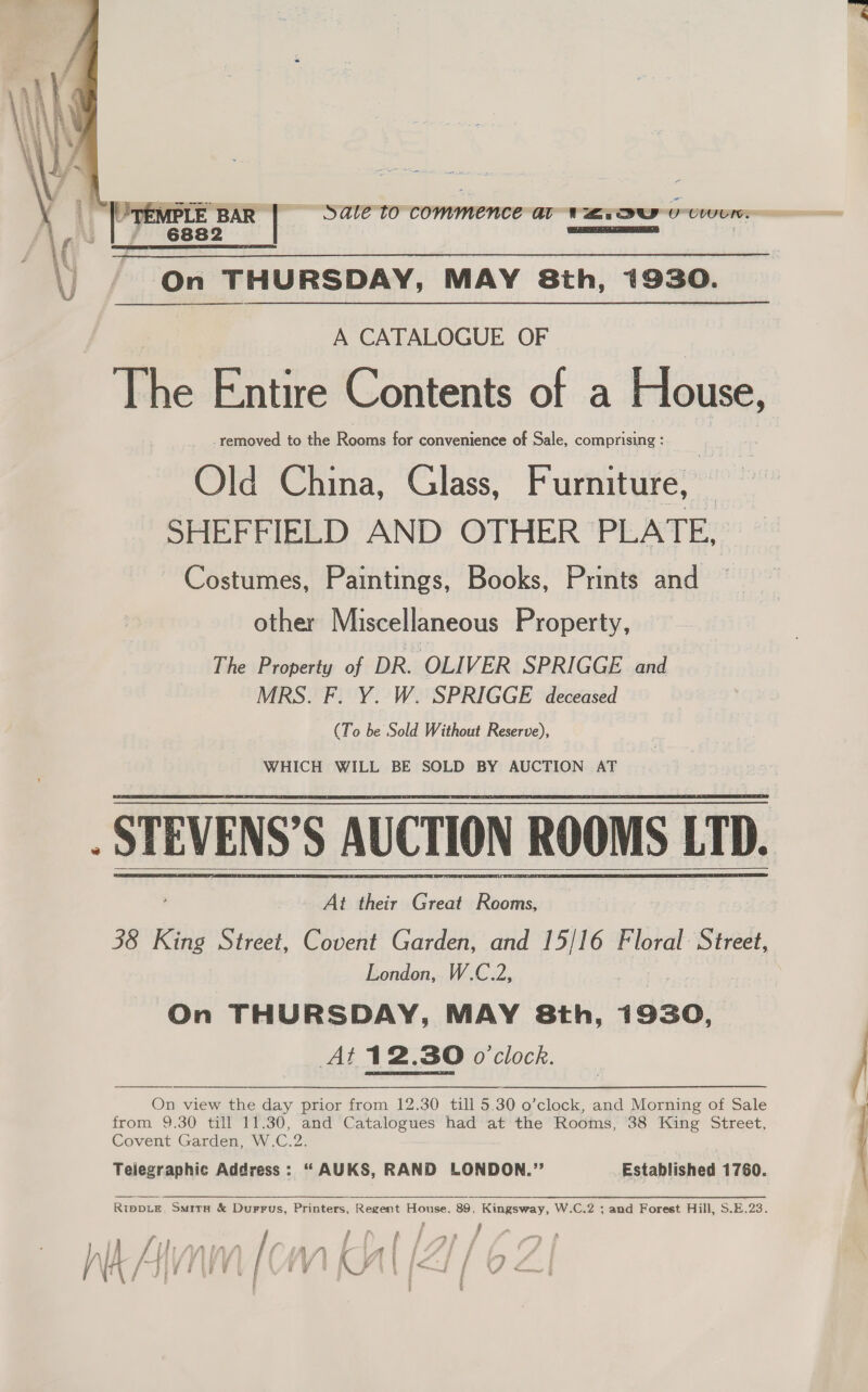 art BAR | Sale to commence ar ve.aw-v-owor: 6882 AR   On THURSDAY, MAY 8th, 1930. A CATALOGUE OF The Entire Contents of a House, removed to the Rooms for convenience of Sale, comprising : Old China, Glass, Furniture, — SHEFFIELD AND OTHER PLATE, Costumes, Paintings, Books, Prints and other Miscellaneous Property, The Property of DR. OLIVER SPRIGGE and MRS. F. Y. W. SPRIGGE deceased (To be Sold Without Reserve), WHICH WILL BE SOLD BY AUCTION AT . STEVENS’ S AUCTION ROOMS LTD. sik ra adi peed 38 King Street, Covent Garden, and 15/16 Floral: Street, London, W.C.2, On THURSDAY, MAY 8th, 1930, At 12.30 o'clock.   On view the day prior from 12.30 till 5.30 o’clock, and Morning of Sale from 9.30 till 11.30, and Catalogues had at the Rooms, 38 King Street, Covent Garden, W.C.2. Telegraphic Address: “ AUKS, RAND LONDON.” Established 1760. RIpDLE, SmitH &amp; Durrus, Printers, Regent House, 89, Kingsway, W.C.2 ; and Forest Hill, S.E.23. f f f f f f j a ft iy f : r j, oye yo ee i - i j j fi / | / rf fi VAT - : f~—T fs uw 1/ f iy 4 = 7? \f j } = ig : i % &lt;.. j é i J # | , 