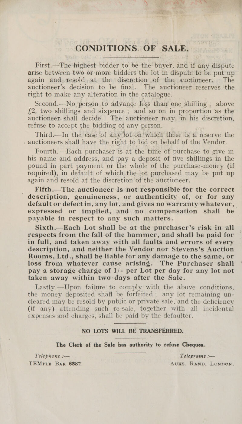 CONDITIONS. OF SALE. First.—The highest bidder to be the buyer, and if any dispute arise between two or more bidders the lot in dispute to be put up again and. resold, at the diseretion .of the auctioneer. | The auctioneer’s decision to be final. The auctioneer reserves the right to make any alteration in the catalogue. Second.—No ‘person.to advance less than one shilling ; above £2, two shillings and sixpence ; and so on in proportion as the auctioneer. shall decide. The auctioneer may, in his discretion, refuse to accept the bidding of any person. Third.—In the case ‘of any lot’on which thére is a. reserve the - auctioneers shall have the right to bid on behalf of the Vendor. Fourth.—Each purchaser is at the time of purchase to give in his name and address, and pay a deposit of five shillings in the pound in part payment or the whole of the purchase-money (if required), in default of which the. lot purchased may be put up again and resold at the discretion of the auctioneer. Fifth. The auctioneer is not responsible for the correct ' description, genuineness, or authenticity of, or for any default or defect in, any lot, and gives no warranty whatever, payable in respect to any such matters. Sixth.—Each Lot shall be at the purchaser’s risk in all respects from the fall of the hammer, and shall be paid for in full, and taken away with all faults and errors of every description, and neither the Vendor nor Stevens’s Auction Rooms, Ltd., shall be liable for any damage to the same, or loss from whatever cause arising. The Purchaser shall pay a storage charge of 1/- per Lot per day for any lot not taken away within two:days after the Sale. Lastly.—Upon failure to comply with the above conditions, the money deposited shall be forfeited ; any lot remaining un- cleared may be resold by public or private sale, and the deficiency (if any) attending such re-sale, together with all incidental expenses and charges, shall be paid by the defaulter. NO LOTS WILL BE TRANSFERRED.   The Clerk of the Sale has authority to refuse Cheques. Telephone :— Telegrams :— TEMPLE Bar 6882. AuKS, Ranpb, Lonpon. ‘hl