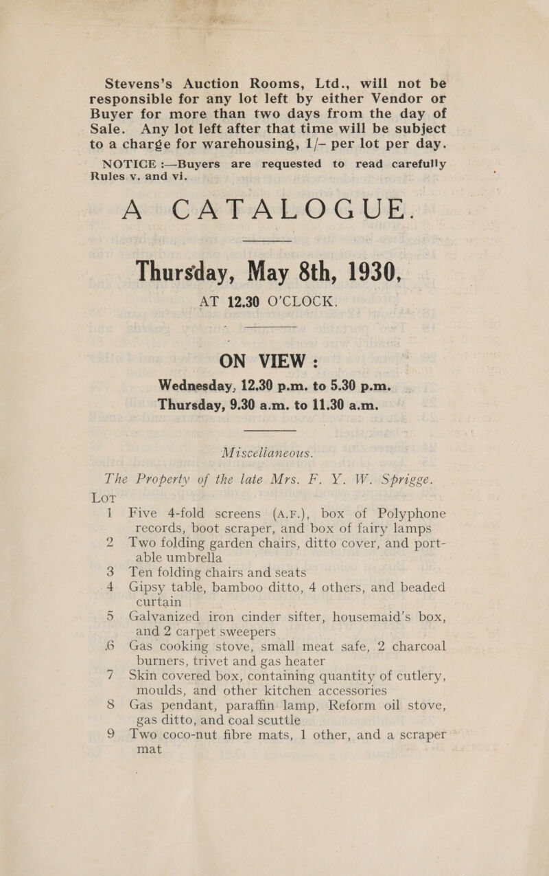 Stevens’s Auction Rooms, Ltd., will not be responsible for any lot left by either Vendor or Buyer for more than two days from the day of Sale. Any lot left after that time will be subject to a charge for warehousing, 1/- per lot per day. NOTICE eae &amp; are Siigle ahaa to read Reape Rules v. and vi. A CATALOGUE. Thursday, May 8th, 1930, AT 12.30 0’ CLOCK. ON VIEW: Wednesday, 12.30 p.m. to 5.30 p.m. Thursday, 9.30 a.m. to 11.30 a.m. Miscelianeous. Lhe Property of the late. Mrs. F. Y.W..Sprigge. Lor 1 Five 4-fold screens (A.F.), box of Polyphone records, boot scraper, and box of fairy lamps 2 Two folding garden chairs, ditto cover, and port- able umbrella 3 Ten folding chairs and seats 4 Gipsy table, bamboo ditto, 4 others, and beaded curtain 3 5. Galvanized iron cinder sifter, housemaid’s box, and 2 carpet sweepers 6 Gas cooking ‘stove, small meat safe, 2 charcoal burners, trivet and gas heater 7 Skin covered box, containing quantity of cutlery, moulds, and other kitchen accessories 8 Gas pendant, paraffin lamp, Reform oil stove, gas ditto, and coal scuttle Two coco-nut fibre mats, 1 other, and a scraper mat &lt;o)