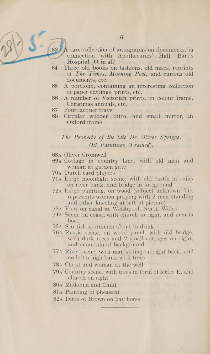     | A rare collection of autographs on documents, in / connection with Apothecaries’. Hall, Bart's Hospital (11 in all) | | : 64 Three old books on fashions, old maps, reprints of The Times, Morning Post, and curious old documents, etc. 65 &lt;A portfolio, containing an interesting collection of paper cuttings, prints, etc. 66 A number of Victorian prints, in colour frame, Christmas annuals, etc. 67 Four lacquer trays 68 Circular wooden ditto, and small mirror, in Oxford frame The Property of the late Dr. Oliver Sprigge. Oil Paintings (Framed). 68A Oliver Cromwell | 694 Cottage in country lane, with old man and woman at garden gate 70A Dutch card players 71a Large moonlight scene, with old castle in ruins on river bank, and bridge in foreground 724 Large painting, on wood (subject unknown, but represents womon praying. with 2 men standing and other kneeling at left of picture) 734 View on canal at Welshpool, North Wales 744 Scene on coast, with church to right, and men in boat 754 Scottish sportsmen about to drink 764, Rustic scene, on wood panel, with old bridge, “with dark trees and 2 small cottages on right, and’mountain at background 774 River scene, with man sitting on right back, and on left a high bank with trees 78A Christ and woman at the well 79a Country scene, with trees in form of letter E, and church on right 804 Madonna and Child 814 Painting of pheasant 824 Ditto of Brown on bay horse