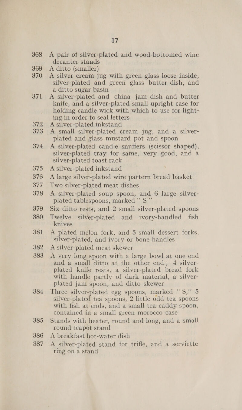 368 369 370 371 372 373 374 375 376 377 378 379 380 381 382 383 384 385 386 387 17 A pair of silver-plated and wood-bottomed wine decanter stands A ditto (smaller) A silver cream jug with green glass loose inside, silver-plated and green glass butter dish, and a ditto sugar basin A silver-plated and china jam dish and butter knife, and a silver-plated small upright case for holding candle wick with which to use for light- ing in order to seal letters A silver-plated inkstand A small silver-plated cream jug, and a silver- plated and glass mustard pot and spoon A silver-plated candle snuffers (scissor shaped), silver-plated tray for same, very good, and a silver-plated toast rack A silver-plated inkstand A large silver-plated wire pattern bread basket Two silver-plated meat dishes A silver-plated soup spoon, and 6 large silver- plated tablespoons, marked “S ”’ Six ditto rests, and 2 small silver-plated spoons Twelve silver-plated and ivory-handled fish knives A plated melon fork, and 5 small dessert forks, silver-plated, and ivory or bone handles A silver-plated meat skewer A very long spoon with a large bowl at one end and a small ditto at the other end; 4 silver- plated knife rests, a silver-plated bread fork with handle partly of dark material, a silver- plated jam spoon, and ditto skewer Three silver-plated egg spoons, marked “5S,” 5 silver-plated tea spoons, 2 little odd tea spoons with fish at ends, and a small tea caddy spoon, contained in a small green morocco case Stands with heater, round and long, and a small round teapot stand A breakfast hot-water dish A silver-plated stand for trifle, and a serviette ring on a stand 4