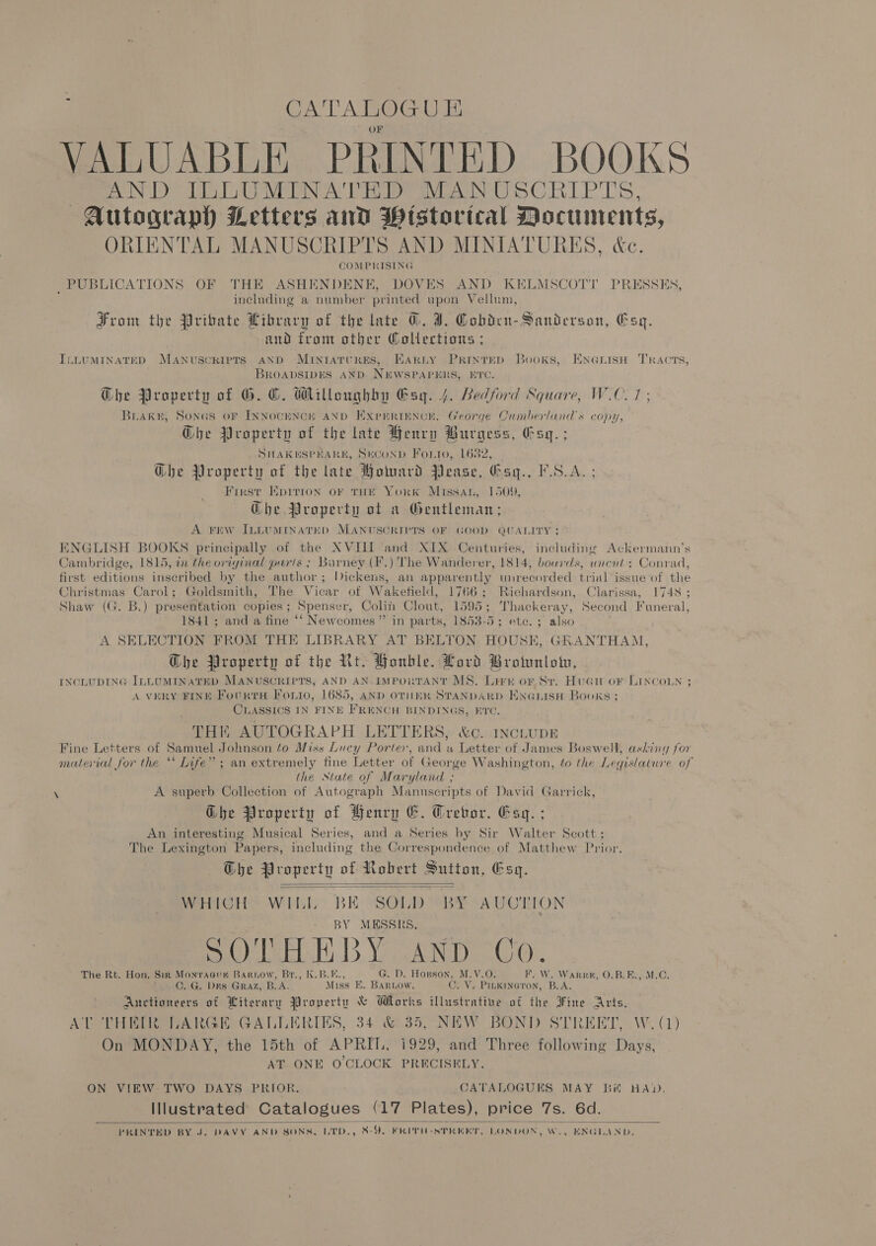 CATALOG Ul VALUABLE PRINTED BOOKS AND ILLUMINATED MANUSCRIPTS Autograph Letters and Pistorical Documents, ORIENTAL MANUSCRIPTS AND MINIATURES, &amp;c. COMPRISING _PUBLICATIONS OF THE ASHENDENE, DOVES AND KELMSCOTT PRESSES, including a number printed upon Vellum, From the Private Library of the late @. I. Cobden-Sanderson, Esq. and trom other Wollections ; ILLUMINATED MANUSCRIPTS AND MIntatTURES, KHARLY PrinteD Books, ENGLIsH Tracts, BROADSIDES AND. NEWSPAPERS, E'C. G@he Property of G. OC. Willoughby Gsy. 4, Bedford Square, W.C. 1 ; Brake, SonGs oF INNOCENCE AND EXprrRiInNcE. George Cumberlands copy, Gbhe Property of the late Henry Burgess, Esq. ; SHAKKSPEARK, SECOND Fonto, 1682, | @he Property of the late Howard Pease, Gay. FSA. ; First Kpirton oF THE YorK Missan, 1509, Ghe Property ot a Gentleman; A FEW ILLUMINATED MANUSCRIPTS OF GOOD QUALITY; ENGLISH BOOKS principally of the XVIII and XIX Centuries, including Ackermann’s Cambridge, 1815, in the oriyinal paris ; Barney (F.) The Wanderer, 1814, boards, wncat: Conrad, first editions inscribed by the author; lickens, an apparently unrecorded trial issue of the Christmas Carol; Goldsmith, The Vicar of Wakefield, 1766; Richardson, Clarissa, 1748 ; Shaw (G. B.) presentation copies; Spenser, Colin Clout, 1595; Thackeray, Second Funeral, 1841 ; and a fine ‘‘ Newcomes ” in parts, 1853-5; etc. ; also A SELECTION FROM THE LIBRARY AT BELTON HOUSE, GRANTHAM, Ghe Property of the Nt. Honble. Lord Broinnlotn, INCLUDING ILLUMINATED MANUSCRIPTS, AND AN. IMPORTANT MS. Lirn or St. HuGnu or Lincoun ; A VERY FINE FourtH Fonio, 1685, AND OTHER STANDARD ENGLISH Books; CLASSICS IN FINE FRENCH BINDINGS, ETC. THK AUTOGRAPH LETTERS, &amp;c. IncLUDE Fine Letters of Samuel Johnson to Miss Lucy Porter, and a Letter of James Boswell, ashing for material for the ‘* Life” ; an extremely fine Letter of George Washington, to the Legislature of the State of Maryland ; A superb Collection of Autograph Manuscripts of David Garrick, Ghe Property of Henry G. Grebor. Esq. ; An interesting Musical Series, and a Series by Sir Walter Scott ; The Lexington Papers, including the Correspondence of Matthew Prior. Che Property of Robert Sutton, Esq.   WHICH) WILL. te SI oe PATON Y MESSRS, SO 'THEBY AND Co. The Rt. Hon. Sin Monvracun Barrow, Br., K.B.E., G. D. ant y: MM. VisGks W. Warne, O.B.E., M.C. ©. G. DES GRAZ, B.A. Miss E. BARLOW. wy V2 Pe coron, B.A. Auctioneers of Literary Property &amp; Works ARE of the Jine Arts. AT THEIR LARGE GALLERIES, 34.&amp; 35, NEW BOND STREET, W. (4) On MONDAY, the 15th of APRIL, 1929, and Three following Days, AT ONE O'CLOCK PRECISELY. ON VIEW TWO DAYS PRIOR. CATALOGUES MAY Bit HAD, Illustrated Catalogues (17 Plates), price 7s. 6d. PRINTED BY J. DAVY AND SONS, LTD., ee Y. FRITH-SPREKT. LONDON, W., ENGLAND. 