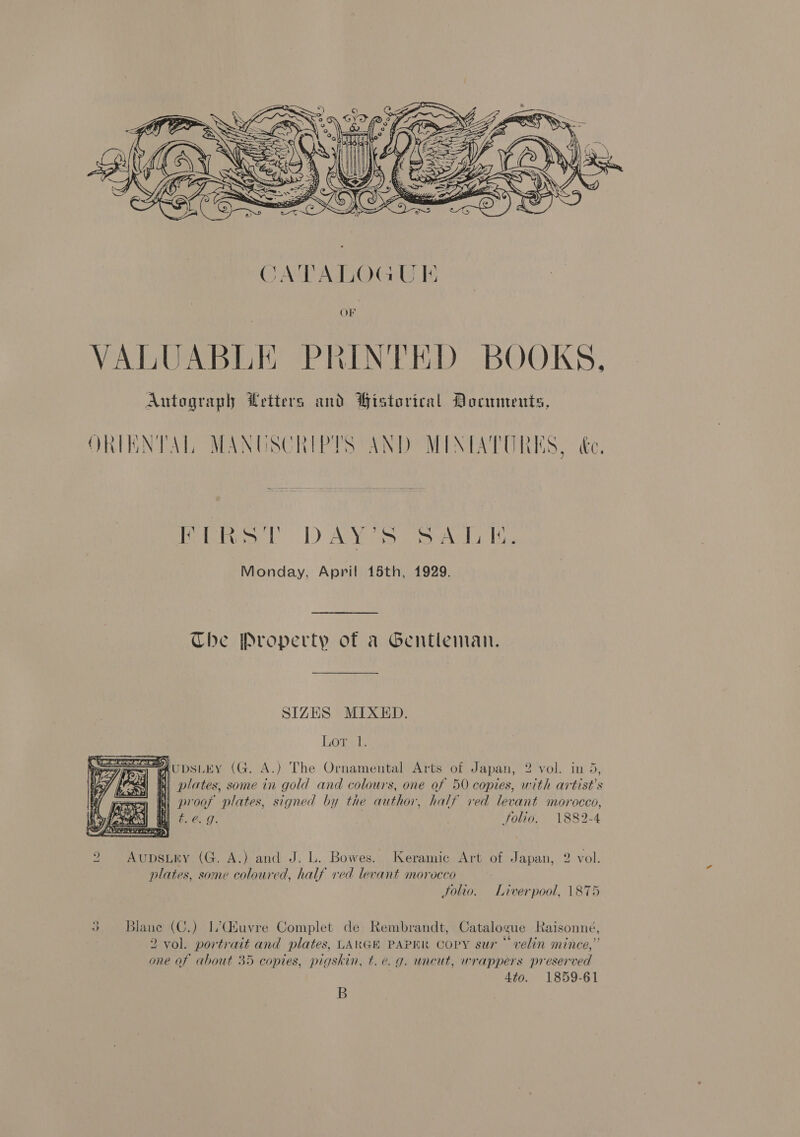  rao 1) AYO rely ie Monday, April 15th, 1929. Che Property of a Gentleman. SIZES MIXED. Lora me Aupsiwy (G. A.) The Ornamental Arts of Japan, 2 vol. in 5, 4) 8) plates, some in gold and colours, one of 50 copies, with artist's = proof plates, signed by the author, half ved levant morocco, a} fil f. ¢. 7. folio. 1882-4  2 AvupDsLEY (G. A.) and J. L. Bowes., Keramic Art of Japan, 2 vol. plates, some coloured, half ved levant morocco Solio. Liverpool, 1875 3 Blane (C.) L’(tuvre Complet de Rembrandt, Catalogue Raisonné, 2 vol. portrait and plates, LARGE PAPER COPY sur“ velin mince,” one of about 35 copies, pigskin, t.e. 9. uncut, wrappers preserved 4to. 1859-61 B