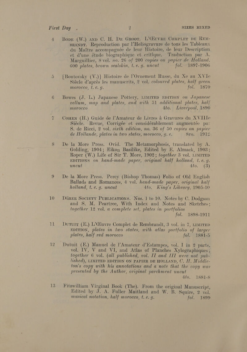 + =o 10 13 Bove (W.) anp C. H. Dr Groor. L’Ciuvre Comper dE Ren- BRANDT. Reproduction par ’Heliogravure de tous les Tableaux du Maitre accompagnée de leur Histoire, de leur Description et Vune étude biographique et critique. Traduction par A. Marguillier, 8 vol. no. 26 of 200 copies on papier de Holland, 600 plates, brown sealskin, t. e. g. uncut fol. 1897-1906 | Boutovsky (V.)| Histoire de POrnement Russe, du Xe au AVIe Siécle d’aprés les manuscrits, 2 vol. coloured plates, half green morocco, t. €. g. jor. 1870 Bowes (J. l.) Japanese Pottery, LIMITED EDITION on Japanese vellum, map and plates, and with 51 additional plates, hal morocco | Ato. Liverpool, 1890 CoHEN (H.) Guide de ’/Amateur de Livres 4 Gravures du A VIIIe Siécle. Revue, Corrigée et considérablement augmentée paz S. de Ricci, 2 vol. siath edition, no. 36 of 50 copies on papier de Hollande, plates in two states, morocco, 9g. e. 8vo. 1912 De la More Press. Ovid. The Metamorphosis, translated by A. Golding, 1904; Hikon Basilike, Hdited by EH. Almack, 19038; Roper (W.) Life of Sir T. More, 1902; together 3 vol. LIMITED EDITIONS on hand-made paper, original half holland, t. e. g. uncut 3 | 4to. (3) De la More Press. Percy (Bishop Thomas) Folio of Old English Ballads and Romances, 4 vol. hand-made paper, original half holland, t. e. g. uncut 4to. King’s Inbrary, 1905-10 Durer Sociery Pusiications. Nos. 1 to 10. Notes by C. Dodgson and S. M. Peartree, With Index and Notes and Sketches; together 12 vol. a complete set, plates in portfolios fol. 1898-1911 Duturr (i.) L’Ciuvre Complet de Rembrandt, 3 vol. in 7, LIMITED EDITION, plates in two states, with atlas portfolio of larger plates, half red morocco fol. 1881-5 Dutuit (H.) Manuel de ’PAmateur d’Estampes, vol. I in 2 parts. vol. IV, V and VI, and Atlas of Planches Xylographiques ; together 6 vol. (all published, vol. II and III were not pub- lished), LIMITED EDITION ON PAPIER DE HOLLAND, C. H. Middle- ton’s copy with his annotations and a note that the copy was presented by the Author, original parchment uncut 4to. 1881-8 Fitzwilliam Virginal Book (‘The). From the original Manuscript, Edited by J. A. Fuller Maitland and W. B. Squire, 2 vol. musical notation, half morocco, t. e. q. fol. 1899