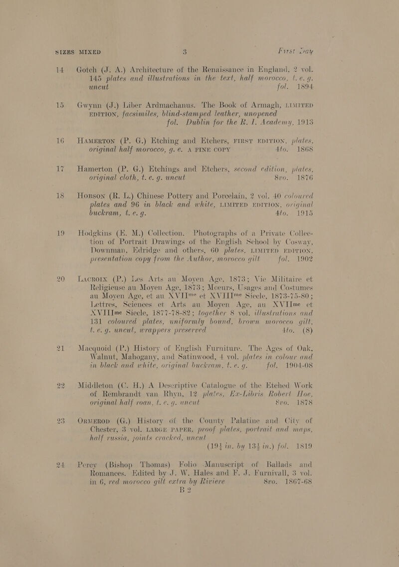 i4 15 16 19 24 Goteh (J. A.) Architecture of the Renaissance in Kngland, 2 vol. 145 plates and illustrations in the text, half morocco, t. e. q. uncut fol. 1894 Gwynn (J.) Liber Ardmachanus. The Book of Armagh, LIMITED EDITION, facsimiles, blind-stamped leather, vi eee fol. Dublin for the R. 1. Academy, 1915 Hamerton (P. G.) Ktching and Ktchers, First EpITION, plates, original half morocco, g.e. A FINE COPY 4to. 1868 Hamerton (P. G.) Etchings and Itchers, second edition, plates, original cloth, t.e. g. uncut 8vo. 1876 Hopson (R. L.) Chinese Pottery and Porcelain, 2 vol. 40 coloured plates and 96 in black and white, LIMITED EDITION, original buckram, t. e. g. Ato. 1915 Hodgkins (E. M.) Collection. Photographs of a Private Collec- tion of rigs Drawings of the English Sel by Cosway, Downman, Kdridge and others, 60 plates, LIMITED EDITION, presentation copy from the Author, morocco qilt fol. 1902 Lacroix (P.) Les Arts au Moyen Age, 1873; Vie Militaire et Religieuse au nd en Age, 1873; Moeurs, Usa ges ee C oxtumes at Moy en Age, et au XVID™ et XVIII™e Siecle, 8773-75-80 ; Lettres, Scienees. et Arts au. Moyen Age, au XV abe et A VIlIme Siecle, 1877-78-82; together 8 vol. illustrations and 131 coloured plates, uniformly bound, brown morocco gilt, f.e.g. uncul, wrappers preserved tio. (8) Macquoid (P.) History of English Furniture. The Ages of Oak, W alnut, Mahogany, and Satinw ood, 4 vol. plates in colour and im black and white, original buckram, t. e. q. fol. 1904-08 Middleton (C. H.) A Descriptive Catalogue of the Etched Work of Rembrandt van Rhyn, 12 plates, La-Libris Robert Hoe, original half roan, t.e. g. uncut &amp;vo. 1878 OrMEROD (G.) History of the County Palatine and City of Chester, : vol. LARGE PAPER, proof plates, portrait and maps, half russt t, joints cracked, uncut (194 in. by 134 in.) fol. 1819 Perey eats Thomas) Folio -Manuscript of Ballads and Romances. Edited by J. W. Hales and I. J. Furnivall, 3 vol. in 6, red morocco gilt extra by Riviere 8vo. 1867-68 B2