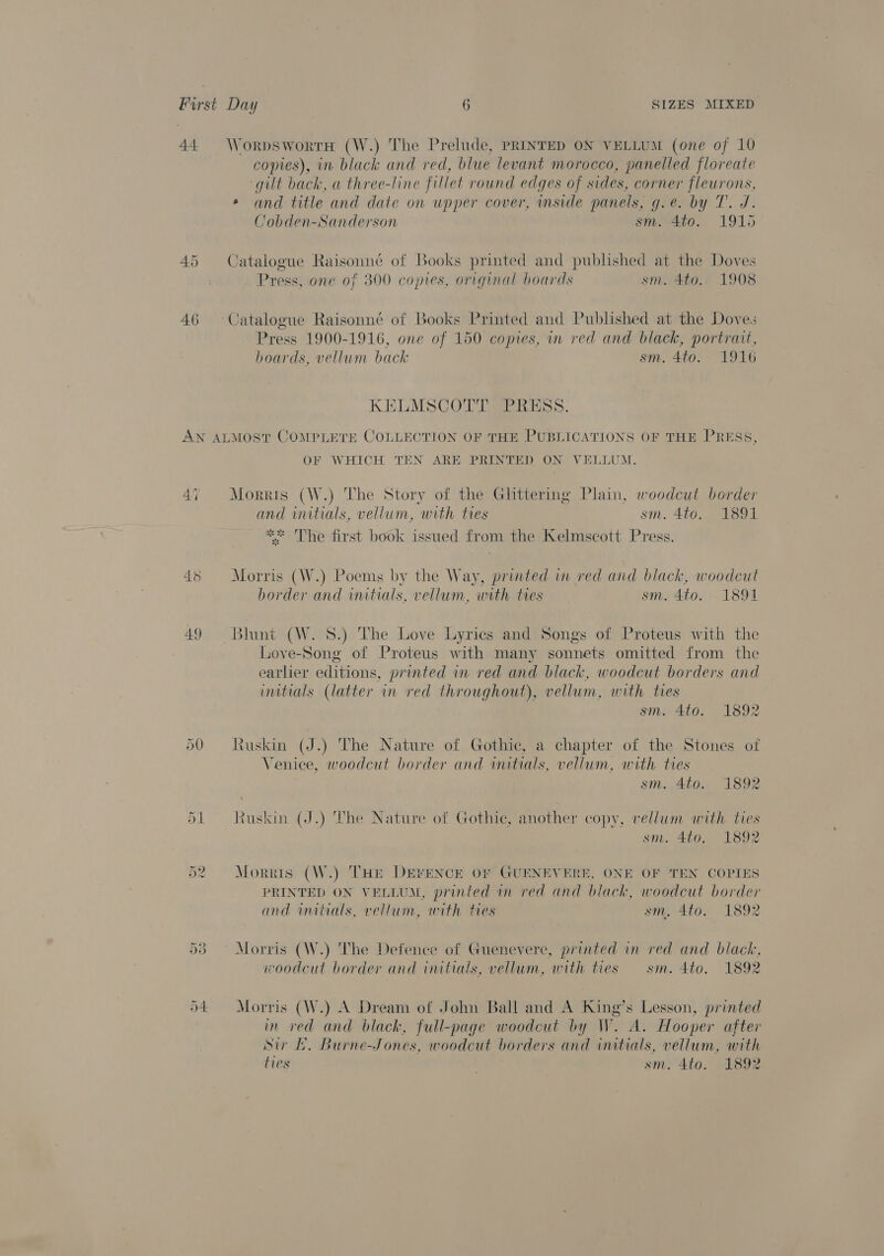 44 WorpswortH (W.) The Prelude, PRINTED ON VELLUM (one of 10 copies), in black and red, blue levant morocco, panelled floreate “gilt back, a three-line fillet round edges of sides, corner fleurons, and title and date on upper cover, inside panels, g.e. by T. J. Cobden-Sanderson sm. 440. 1915 45 Catalogue Raisonné of Books printed and published at the Doves | Press, one of 300 copies, original boards sm. 4to. 1908 46 ~Catalogue Raisonné of Books Printed and Published at the Doves Press 1900-1916, one of 150 copies, in red and black, portrait, hoards, vellum back sm. 4to. 1916 KELMSCOTT PRESS. AN ALMOST COMPLETE COLLECTION OF THE PUBLICATIONS OF THE PRESS, OF WHICH TEN ARE PRINTED ON VELLUM. 47 Morris (W.) The Story of the Ghttering Plain, woodcut border and initials, vellum, with ties sm. 4to. 1891 jale ate is * The first book issued from the Kelmscott Press. Morris (W.) Poems by the Way, printed in red and black, woodcut border and initials, vellum, with les sm. 4to. 1891 49 Blunt (W. 8.) The Love Lyrics and Songs of Proteus with the Love-Song of Proteus with many sonnets omitted from the earlier editions, printed in red and black, woodcut borders and initials (latter in red throughout), vellum, with ties sm. 4to. 1892 50 Ruskin (J.) The Nature of Gothic, a chapter of the Stones ot Venice, woodcut border and wmitials, vellum, with tres sm. 4to. 1892 51 Ruskin (J.) The Nature of Gothic, another copy, vellum with ties sm. 4to, 1892 52 Morris (W.) THE DEFENCE OF GUENEVERE, ONE OF TEN COPIES PRINTED ON VELLUM, printed in red and black, woodcut border and initials, vellum, with ties sm, 4to. 1892 53 Morris (W.) The Defence of Guenevere, printed in red and black, woodcut border and initials, vellum, with ties sm. 4to. 1892 D4 Morris (W.) A Dream of John Ball and A King’s Lesson, printed in red and black, full-page woodcut by W. A. Hooper after Sir Lf. Burne-Jones, woodcut borders and initials, vellum, with