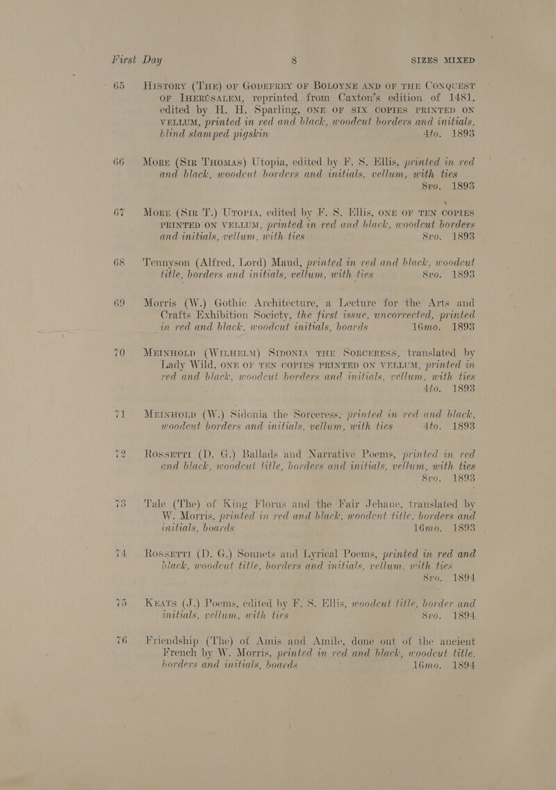 65 66 67 69 ~ rn) History (THe) or GopEFREY OF BOLOYNE AND OF THE CONQUEST OF JHERUSALEM, reprinted from Caxton’s edition of 1481, edited by H. H. Sparling, ONE OF SIX COPIES PRINTED ON VELLUM, printed in red and black, woodcut borders and initials, blind stamped pigskin 4to. 1893 More (Str THomas) Utopia, edited by F. S. ils, printed in red and black, woodcut borders and initials, vellum, with ties 8vo. 1893 More (Sir T.) Uropsa, edited by I. 8. Ellis, ONE OF TEN COPIES PRINTED ON VELLUM, printed in red and black, woodcut borders and initials, vellum, with ties 8vo. 1893 Tennyson (Alfred, Lord) Maud, printed im red and black, woodcut title, borders and initials, vellum, with ties S8vo. 1893 Morris (W.) Gothic Architecture, a Lecture for the Arts and Crafts Exhibition Society, the first issue, uncorrected, printed in red and black, woodcut initials, boards 16mo. 18938 MEINHOLD (WILHELM) SIDONIA THE SORCERESS, translated by Lady Wild, ONE OF TEN COPIES PRINTED ON VELLUM, printed wm red and black, woodcut berders and initials, vellum, with tres Ato. 1893 MeInHoLD (W.) Sidonia the Sorceress, printed in red and black, woodeut borders and initials, vellum, with ties Ato. 1893 Rosserrr (D. G.) Ballads and Narrative Poems, printed um red and black, woodcut title, borders and initials, vellum, with tres 8vo. 1893 Tale (The) of King Florus and the Fair Jehane, translated by W. Morris, printed in red and black, woodcut title, borders and initials, boards 1l6mo. 1893 Rossertr (D. G.) Sonnets and Lyrical Poems, printed in red and black, woodcut title, borders and initials, vellum, with ties 8vo.. 1894 Keats (J.) Poems, edited by F. S. Ellis, woodcut title, border and mitials, vellum, with ties Svo. 1894 Friendship (The) of Amis and Amile, done out of the ancient i#rench by W. Morris, printed im red and black, woodcut. title.