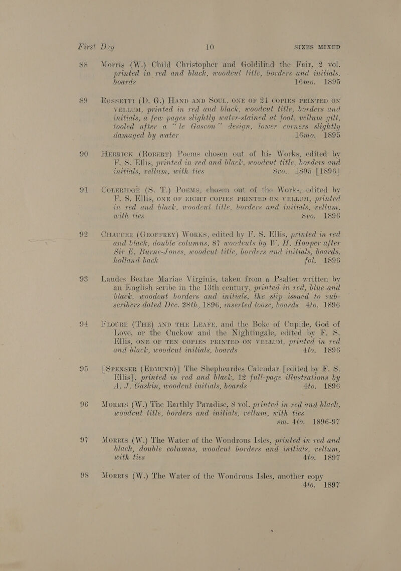 P S&amp; 90 91 Ya) He 96 Morris (W.) Child Christopher and Goldilind the Fair, 2 vol. printed in red and black, woodcut titie, borders and initials, boards 16mo. 1895 Rossetti (D. G.) Hand AND SOUL, ONE OF 21 COPIES PRINTED ON VELLUM, printed in red and blach, woodcut title, borders and initials, a few pages slightly water-stained at foot, vellum gilt, tooled after a “le Gascon” design, lower corners slightly damaged by water 16mo. 1895 Herrick (Roperr) Poems chosen out of his Works, edited by F. S. Ellis, printed in red and black, woodcut title, borders and initials, vellum, with ties Svo. 189511896] COLERIDGE (S. T.) Poems, chosen out of the Works, edited by F. §. Ellis, ong OF EIGHT COPIES PRINTED ON VELLUM, printed in red and black, woodcut title, borders and initials, vellum, with ties 8vo. 1896 CHAUCER (GEOFFREY) Works, edited by I. S. Ellis, printed in red and black, double columns, 87 woodcuts by W. H. Hooper after Sir BH. Burne-Jones, woodcut title, borders and initials, boards, holland back fol. Lbs Laudes Beatae Mariae Virginis, taken from a Psalter written by an Jinglsh seribe in the 13th century, printed in red, blue and black, “woodcut borders and initials, the slip issued to sub- scribers dated Dec. 28th, 1896, inserted loose, boards Ato. 1896 Frotre (THE) AND THE LeEare, and the Boke of Cupide, God of Love, or the Cuckow and the Nightingale, edited by F. S. iillis, ONE OF TEN COPIES PRINTED ON VELLUM, printed im red and black, woodcut initials, boards 4to. 1896 [SPENSER (JipMuND)| ‘The Shepheardes Calendar [edited by F. 8. Kllis|, printed in red and black, 12 full-page illustrations by A. J. Gaskin, woodcut initials, boards Ato. 1896 Morris (W.) The Harthly Paradise, 8 vol. printed in red and black, woodcut title, borders and initials, vellum, with ties sm. 4to. 1896-97 Morris (W.) The Water of the Wondrous Isles, printed in red and hiack, double columns, woodcut borders and initials, vellum, with ties Ato. 1897 Mor ris (W.) The Water of the Wondrous Isles, another copy 4to. 1897