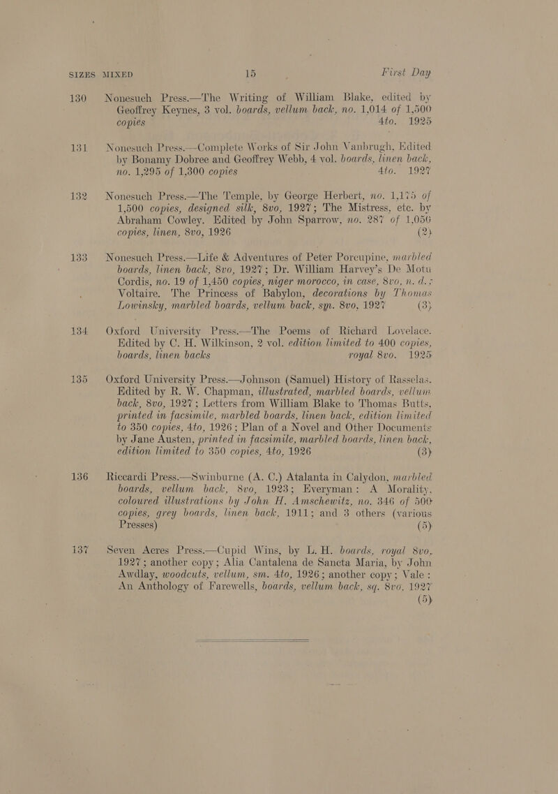 130 134 136 pa es) —? Nonesuch Press——The Writing of William Blake, edited by Geoffrey Keynes, 3 vol. boards, vellum back, no. 1,014 of 1,500 copies Ato. 1925 Nonesuch Press.—Complete Works of Sir John Vanbrugh, Edited by Bonamy Dobree and Geoffrey Webb, 4 vol. boards, linen back, no. 1,295 of 1,300 copies Ato. 1927 Nonesuch Press —The Temple, by George Herbert, no. 1,175 of 1,500 copies, designed silk, 8vo, 1927; The Mistress, etc. by Abraham Cowley. Edited by John Sparrow, no. 287 of 1,056 copies, linen, 8vo, 1926 (2} Nonesuch Press.—Life &amp; Adventures of Peter Porcupine, marbled boards, linen back, 8vo, 192%; Dr. William Harvey’s De Motu Cordis, no. 19 of 1,450 copies, niger morocco, in case, 8v0, n. d. + Voltaire. The Princess of Babylon, decorations by Thomas Lowinsky, marbled boards, vellum back, sm. 8vo0, 192% (3} Oxford University Press——The Poems of Richard Lovelace. Edited by C. H. Wilkinson, 2 vol. edition limited to 400 copies, boards, linen backs royal 8vo. 1925 Oxford University Press—Johnson (Samuel) History of Rasselas. Edited by R. W. Chapman, dlustrated, marbled boards, vellwin. back, 8vo, 1927; Letters from William Blake to Thomas Butts, printed in facsimile, marbled boards, linen back, edition limited to 350 copies, 4to, 1926; Plan of a Novel and Other Documents by Jane Austen, printed in facsimile, marbled boards, linen back, edition limited to 350 copies, 4to, 1926 | (3) Riccardi Press—Swinburne (A. C.) Atalanta in Calydon, marbled boards, vellum back, 8vo, 1923; Everyman: A Morality, coloured ilustrations by John H. Amschewitz, no. 346 of 500 copies, grey boards, linen back, 1911; and 3 others (various Presses) (5) Seven Acres Press—Cupid Wins, by L. H. boards, royal 8vo, 1927; another copy; Alia Cantalena de Sancta Maria, by John Awdlay, woodcuts, vellum, sm. 4to, 1926; another copy; Vale: An Anthology of Farewells, boards, vellum back, sq. 8vo, 1927 (5)  