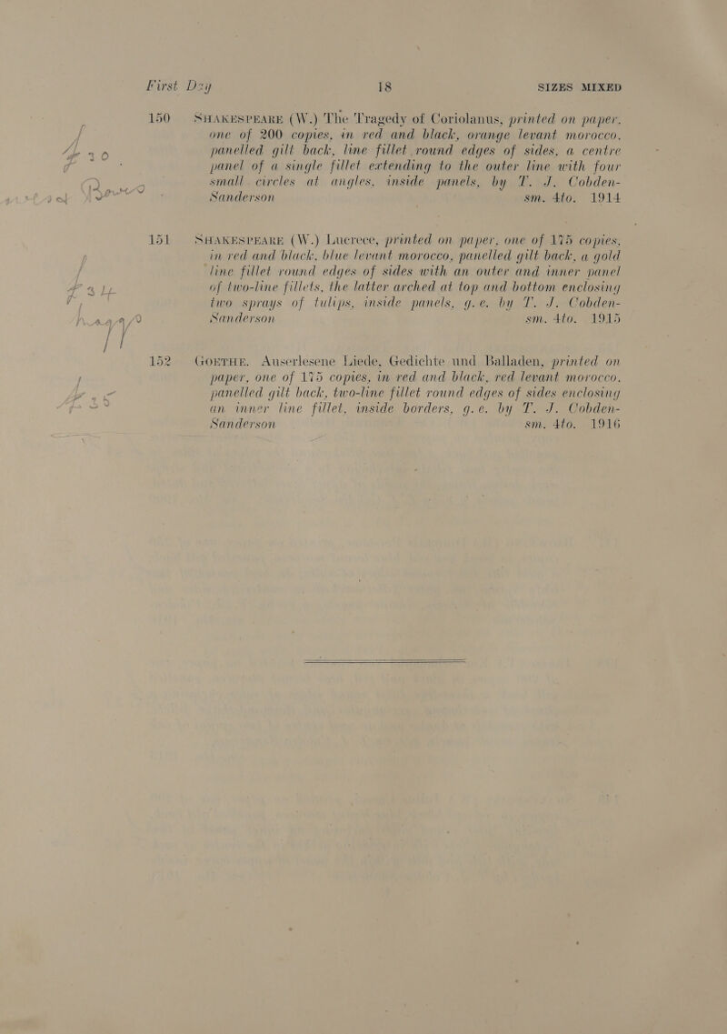 SHAKESPEARE (W.) The Tragedy of Coriolanus, printed on paper. one of 200 copies, in red and black, orange levant morocco, panelled gilt back, line fillet round edges of sides, a centre panel of « single fillet extending to the outer line with four small. circles at angles, inside panels, by T. J. Cobden- Sanderson sm. 4to. 1914 SHAKESPEARE (W.) Lucrece, printed on paper, one of 175 copies, in red and black, blue levant morocco, panelled gilt back, a gold line fillet round edges of sides with an outer and inner panel of two-line fillets, the latter arched at top and bottom enclosing two sprays of tulips, inside panels, g.e. by T. J. Cobden- Sanderson sm. 4to. 1915 GoETHE. Auserlesene Liede, Gedichte und Balladen, printed on paper, one of 175 copies, in red and black, red levant morocco, panelled gilt back, two-line fillet round edges of sides enclosing an inner line fillet, inside borders, g.e. by T. J. Cobden- Sanderson sm. 4to. 1916  