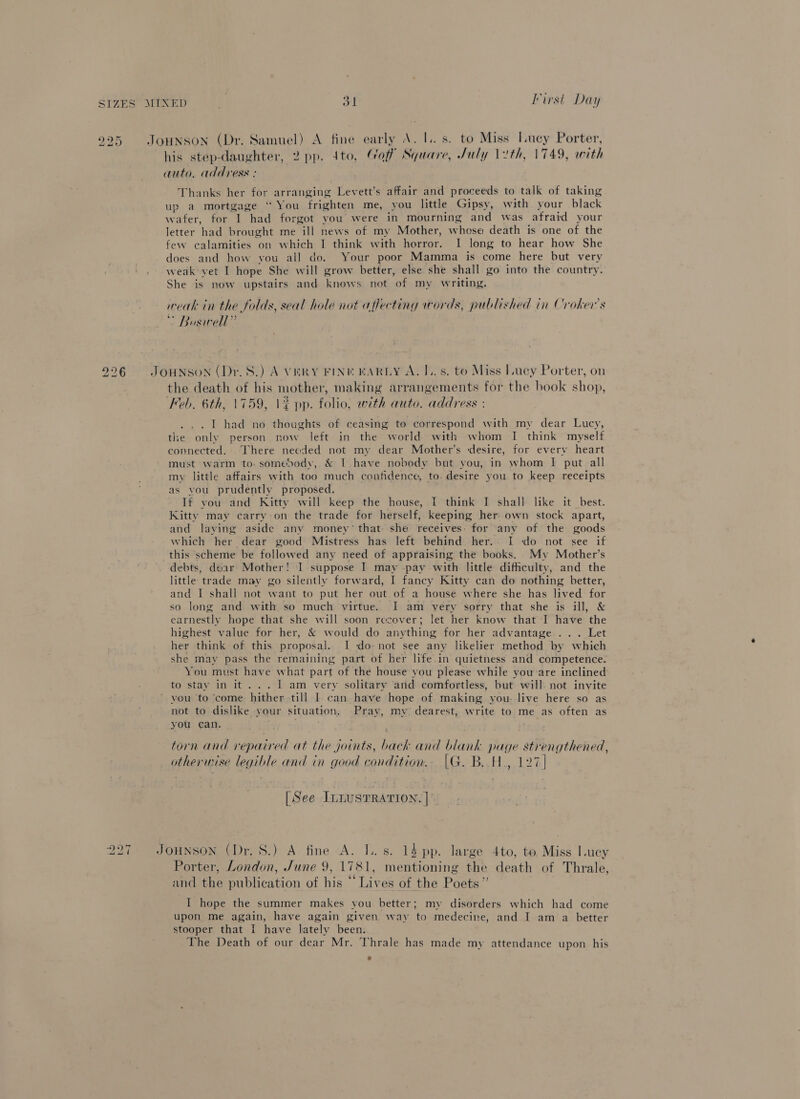 . bo ~J his step-daughter, 2 pp. 4to, Gaff Square, July 12th, 1749, with auto. address : Thanks her for arranging Levett’s affair and proceeds to talk of taking up a mortgage “ You frighten me, you little Gipsy, with your black wafer, for I had forgot you were in mourning and was afraid your letter had brought me ill news of my Mother, whese death is one of the few calamities on which I think with horror. I long to hear how She does and how you all do. Your poor Mamma is come here but very weak yet I hope She will grow better, else she shall go into the country. She is now upstairs and knows not of my writing. weak in the folds, seal hole not affecting words, published in Croker’s * Boswell” the death of his mother, making arrangements for the book shop, Feb. 6th, 1759, \¢ pp. folio, with auto. address : the only person now left in the world with whom I think myself connected. There needed not my dear Mother’s desire, for every heart must warm to. somebody, &amp; LT have nobody but you, in whom I put all my little affairs with too much confidence, to. desire you to keep receipts as vou prudently proposed. If you and Kitty will keep the house, I think I shall like it best. Kitty may carry on the trade for herself, keeping her own stock apart, and laying aside any money’ that she receives: for any of. the goods which her dear good Mistress has left behind her. I do not see if this scheme be followed any need of appraising the books. My Mother’s debts, dear Mother! I suppose I may pay with little difficulty, and the little trade may go silently forward, I fancy Kitty can do nothing better, and I shall not want to put her out of a house where she has lived for so long and with so much virtue. I am very sorry that she is ill, &amp; earnestly hope that she will soon recover; let her know that I have the highest value for her, &amp; would do anything for her advantage ... Let her think of this proposal. I do not see any likelier method by which she may pass the remaining part of her life in quietness and competence. You must have what part of the house you please while you‘are inclined to stay in it... 1 am very solitary and comfortless, but will. not invite vou to ‘come hither till I can have hope of making you live here so as not to dislike your situation. Pray, my. dearest, write to me as often as you can. ; torn and repaired at the joints, back and blank page strengthened, otherwise legible and in good condition.. (|G. B. H., 127] | See ILLUSTRATION. | Porter, London, June 9, 1781, mentioning the death of Thrale, . . . . 6 . . 5 and the publication of his ~ Lives of the Poets” I hope the summer makes you better; my disorders which had come upon me again, have again given way to medecine, and I am a better stooper that I have lately been. The Death of our dear Mr. Thrale has made my attendance upon his