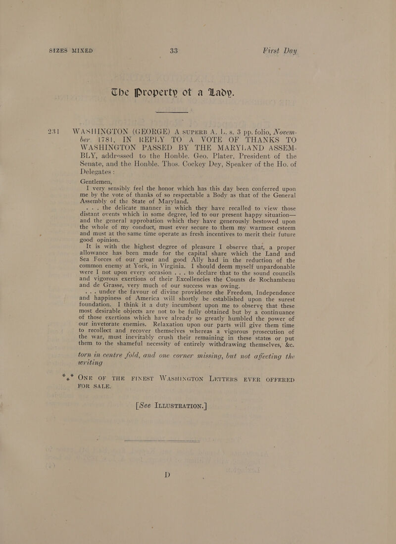 The Property of a Lady. 231 WASHINGTON (GEORGE) A supers A. |. s. 3 pp. folio, Novem- ber) Misia ihe heey tO AD VOTE OF THANKS. TO WASHINGTON PASSED BY THE MARYLAND ASSEM- BLY, addressed to the Honble. Geo. Plater, President of the Senate, and the Honble. Thos. Cockey Dey, Speaker of the Ho. of Delegates : Gentlemen, I very sensibly feel the honor which has this day been conferred upon me by the vote of thanks of so respectable a Body as that of the General Assembly of the State of Maryland. . the delicate manner in which they have recalled to view those distant events which in some degree, led to our present happy situation— and the general approbation which they have generously bestowed upon the whole of my conduct, must ever secure to them my warmest esteem and must at the same time operate as fresh incentives to merit their future good opinion. ; It is with the highest degree of pleasure I observe that, a proper allowance has been made for the capital share which the Land and Sea Forces of our great and good Ally had in the reduction of the common enemy at York, in Virginia. I should deem myself unpardonable were I not upon every occasion . . . to declare that to the sound councils and vigorous exertions of their Excellencies the Counts de Rochambeau and de Grasse, very much of our success was owing. - under the favour of divine providence the Freedom, Independence and happiness of America will shortly be established upon the surest foundation. I think it a duty incumbent upon me to observe that these most desirable objects are not to be fully obtained but by a continuance of those exertions which have already so greatly humbled the power of our inveterate enemies. Relaxation upon our parts will give them time to recollect and recover themselves whereas a vigorous prosecution of the war, must inevitably crush their remaining in these states or put them to the shameful necessity of entirely withdrawing themselves, &amp;c. torn in centre fold, and one corner missing, but not affecting the writing *,* ONE OF THE FINEST WASHINGTON LETTERS EVER OFFERED FOR SALE. [See ILLUSTRATION. |  D