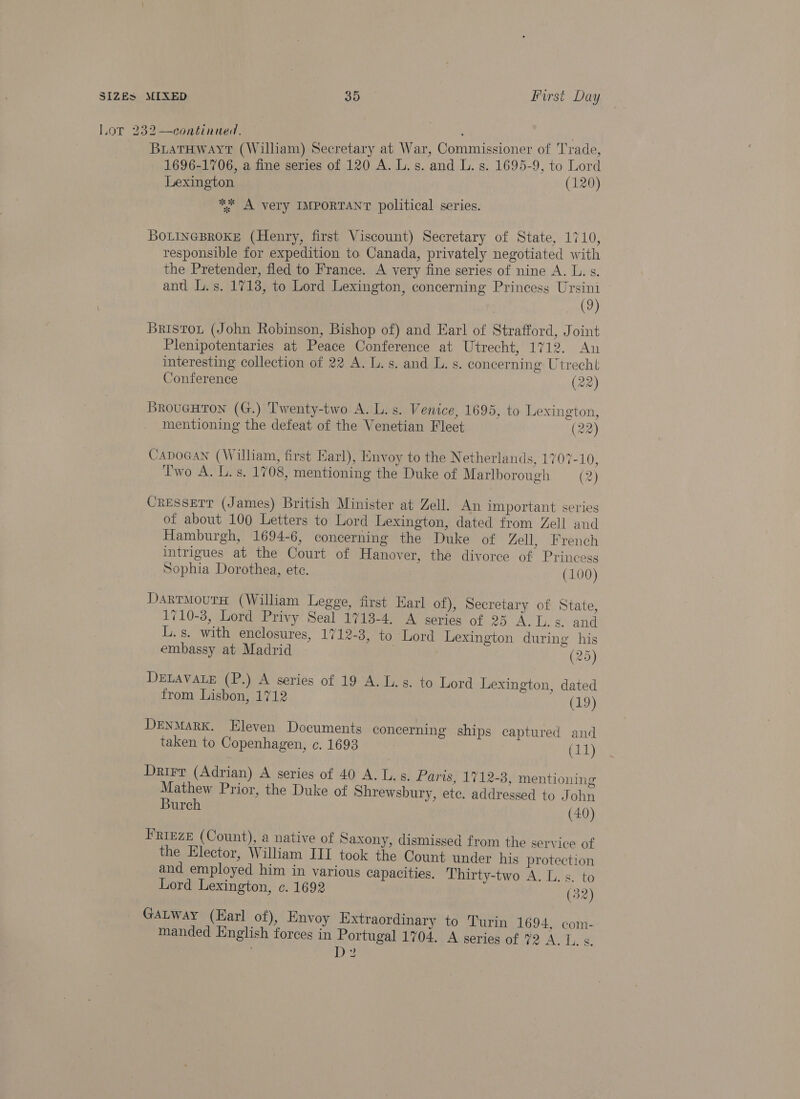 pat Tyr Lor 232 —continued. 2 Oe be BuiaTHWwayt (William) Secretary at War, Commissioner of Trade, 1696-1706, a fine series of 120 A. L. s. and L. s. 1695-9, to Lord Lexington (120) ** A very IMPORTANT political series. BOLINGBROKE (Henry, first Viscount) Secretary of State, 1710, responsible for expedition to Canada, privately negotiated with the Pretender, fled to France. A very fine series of nine A. L. s. and L.s. 1718, to Lord Lexington, concerning Princess a (2 Bristot (John Robinson, Bishop of) and Earl of Strafford, Joint Plenipotentaries at Peace Conference at Utrecht, 1712. An interesting collection of 22 A. L.s. and L. s. concerning Utrecht Conference (22) BrougHton (G.) Twenty-two A. L. s. Venice, 1695, to Lexington, mentioning the defeat of the Venetian Fleet (22) CapoGan (William, first Earl), Envoy to the Netherlands, 1707-10, Two A. L. s. 1708, mentioning the Duke of Marlborough — (2) Cresserr (James) British Minister at Zell. An important series of about 100 Letters to Lord Lexington, dated from Zell and Hamburgh, 1694-6, concerning the Duke of Zell, French intrigues at the Court of Hanover, thé divorce of Princess Sophia Dorothea, ete. (100) DarrmoutH (William Legge, first Earl of), Secretary of State, 1710-3, Lord Privy Seal 1713-4. A series of 25 A.L.s. and L.s. with enclosures, 1712-3, to Lord Lexington during his embassy at Madrid | (25) DELAVALE (P.) A series of 19 A. Ls. to Lord Lexington, dated from Lisbon, 1712 (19) DENMARK. Eleven Documents concerning ships captured and taken to Copenhagen, ¢. 1693 | (11) Drirr (Adrian) A series of 40 A. Ls. Haris; 17128: mentioning Mathew Prior, the Duke of Shrewsbury, etc. addressed to John Burch (40) FRIEZE (Count), a native of Saxony, dismissed from the service of the Elector, William III took the Count under his protection and employed him in various capacities. Thirty-two A. L.s. to Lord Lexington, c. 1692 (32) GALwWay (Earl of), Envoy Extraordinary to Turin 1694, com- manded English forces in Portugal 1704. A series of 2 A. Ls. , D2