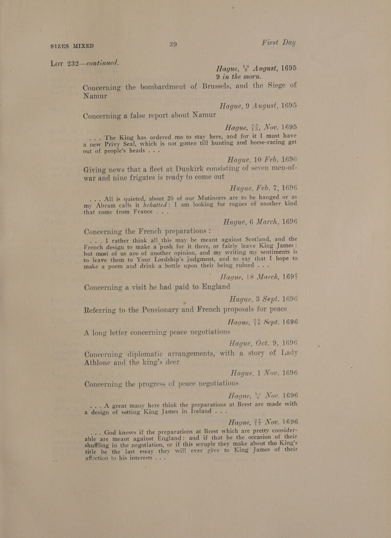 Lor 232—continued. | Hague, '3) August, 1695 9 in the morn. Concerning the bombardment of Brussels, and the Siege of Namur Hague, 9 August, 1695 Concerning a false report about Namur Hague, +2, Nov. 1695 _.. The King has ordered me to stay here, and for it I must have a new Privy Seal, which is not gotten till hunting and horse-racing get out of people’s heads .. . Hague, 10 Feb. 1696 Giving news that a fleet at Dunkirk consisting of seven men-ot- war and nine frigates is ready to come out Hague, Feb. 7, 1696 ... All is quieted, about 20 of our Mutineers are to be hanged or as my Abram calls it behatted: 1 am looking for rogues of another kind that come from France... Hague, 6 March, 1696 Concerning the French preparations : _ 1 rather think all this may be meant against Scotland, and the French design to make a push for it there, or fairly leave King James: but most of us are of another opinion, and my writing my ‘sentiments is to leave them to Your Lordship’s judgment, and to say that I hope to make a poem and drink a bottle upon their being ruined... Hague, 1&amp;8 March, 1694 Concerning a visit he had paid to England | Hague, 3 Sept. 1696 Referring to the Pensionary and French proposals for peace Hague, += Sept. 1696 A long letter concerning peace negotiations | Hague, Oct. 9, 1696 Concerning diplomatic arrangements, with a story of Lady Athlone and the king’s deer Hague, 1 Nov. 1696 Concerning the progress of peace negotiations Hague, ‘s Nov. 1696 ...A great many here think the preparations at Brest are made with a design of setting King James in Ireland... Hague, ~+ Nov. 1696 ... God knows if the preparations at Brest which are pretty consider- able are meant against England: and if that be the occasion of their shuffling in the negotiation, or if this scruple they make about the King’s ° title be the last essay they will ever give to King James of their affection to his interests...