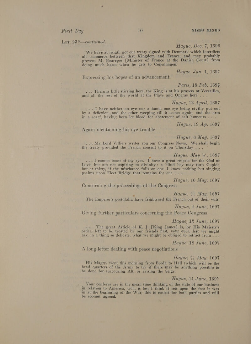 Lot 23%—-continued. | | Hague, Dec. 7, 1696 We have at length got our treaty signed with Denmark which interdicts all commerce between that Kingdom and France, and may probably prevent M. Bourepos [Minister of France at the Danish Court] from doing much harm when he gets to Copenhagen. Hague, Jan. 1, 1697 Expressing his hopes of an advancement Parws, 18 Feb. 169$ Crane is little stirring here, the King is at his prayers at Versailles, and all the rest of the world at the Plays and Operas here... Hague, 12 April, 1697 I have neither an eye nor a hand, one eye being civilly put out by a a deflexion, and the other weeping till it comes again, and the arm in a scarf, having been let blood for abatement of salt humours .. . Hague, 19 Ap. 1697 Again mentioning his eye trouble Hague, 6 May, 1697 . My Lord Villiers writes you our Congress News. We shall begin the treaty provided the French consent to it on Thursday... Hague, May ‘7, 1697 . I cannot boast of my eyes. I have a great respect for 1B God of Love, but am not aspiring to divinity: a blind boy may turn Cupid; but at thirty, if the mischance falls on one, I know nothing but singing psalms upon Fleet Bridge that remains for one... Hague, 10 May, 1697 Concerning the proceedings of the Congress Haque, 3; May, 1697 ‘The Emperor’s postulalia have frightened the French out of their wits. Hague, 4 June, 1697 Giving further particulars concerning the Peace Congress Hague, 12 June, 1697 ... The great Article of K. J. [King James] is, by His Majesty’s order, left to be treated by our friends first, viva voce, lest we might ask, in a thing so delicate, what we might be obliged to retract from... Haque, 18 June, 1697 A long letter dealing with peace negotiations Hlagne, {¢ May, 1697 His Magty. went this morning from Breda to Hall (which will be the head quarters of the Army to try if there may be anything possible to be done for succouring Alt, or raising the Seige. Hague, 11 June, 169% Your conferes are in the mean time thinking of the state of our business in relation to America, wch. is lost I think if sett upon the foot it was in at the beginning of the War, this is easiest for both parties and will be soonest agreed.