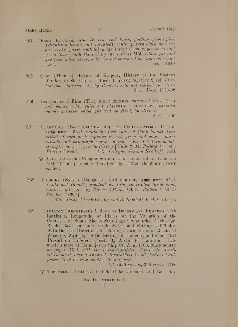 264 265 266 268 269 Kixov Baowdux), title in red and blatk, folding frontispiece (slightly defective and mounted), contemporary black morocco gilt, centre-pieces containing the initial C on upper cover and H on lower, both flanked by the initials MM, edges gill and gauffred, silver clasp, with coronet engraved on inner side, and catch 8v0. 1649 Gent (Thomas) History of Rippon; History of the [astern Window in St. Peter’s Cathedral, York; together 2 vol. wlus- trations, stamped calf, by Riviere; sold not subject to return 8vo. York, 1733-62 Gentlemans Calling (The), FIRST EDITION, engraved titles (two) and plates, a few rules cut, otherwise a FINE copy, panelled purple morocco, edges gilt and gauffred, by Riviere 8vo. 1660 GLANVILLE (BARTHOLOMEW DE) De Proprieraripus Rrrvun, gothic fetter, 456 Ul. wants the first and last (both blank), first initial of each book supphed in red, green and mauve, other initials and paragraph marks in red, rubricated throughout. stamped morocco, g. e. by Riviere [ Han, 2501; Pellechet, 1868 ; Proctor *1048 | fol. Cologne, Johann Koethoff, 1481 This, the second Cologne edition, is no doubt set up from the first edition, printed in that town by Caxton about nine vears earlier. ate BS Gregory (Sant) Dialogorum libri quatuor, gothie fetter, 95 //. wants last (blank), woodcut on title, rubricated throughont, morocco gilt, g.e. by Rwiere | Hain, *7964; Pellechet, 5358; Proctor, *8303 | Ato. Paris, Ulrich Gering and B. Rembolt, 6 Mar. 1494/5 HAMILTON (ARCHIBALD) A Book or Drarrs AND REMaRKS, with Lattitude, Longetude, of Places, of the Variation of the Compass, of Sands Shoals Soundings : Seamarks, Anchorage, Roads, Bays Harbours, High Water, and Setting: of Tides, With the best Directions for Sailing: into Ports, or Roads, of Wooding, Watering, of the Setting of Currents, and winds that Prevail on Different Coast, By Archibald Hamilton. Late masters mate of his majestys Ship St. Ann, 1763, Manuscripr on paper, T51l. with views, coast-profiles, charts, etc. nearly all coloured, over a hundred illustrations in all, besides head- preces, birds bearing scrolls, etc, half calf fol. (525 mm. by 365 mm.). 1766 * The coasts illustrated include Cuba, Jamaica and Barbados. [See ILLUSTRATION. |
