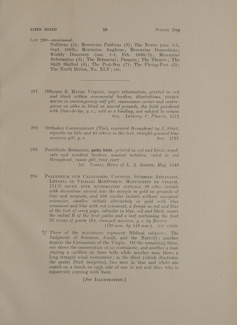 Ww we) wo Politicus (5); Mercurius Publicus (3); The Newes (nos. 1-5, Sept. 1663); Mercurius Anglicus; Mercurius Domesticus; Weekly Discovery (nos. 1-4, Feb. 1680/1); Mercurius Reformatus (5); The Rehearsal; Pasquin; The Theatre ; The The North Briton, No. XLV; ete. bd Officium B. Mariae Virginis, nuper reformatum, printed in red and black within ornamental borders, wlustrations, FINELY BOUND in contemporary calf gilt, renaissance corner and centre- pieces on sides in blind on azured grounds, the field powdered with fleur-de-lys, g.e.; sold as a binding, not subject to return 8vo. Antwerp, C. Plantin, 1573 Orthodox Communicant (The), engraved throughout by J. Sturt, aren on title and 85 others in the text, straight-grained blue morocco gilt, g. e. 8v0. 1721 Pontificale Romanum, gothic letter, printed in red and black, wood- cuts and woodcut borders, musical notation, ruled in red throughout, russia gilt, FINE COPY fol. Venice, Heirs of L. A. Guinta, May, 1548 PSALTERIUM CUM CALENDARIO, CANTICIS, SyMBOLO ATHANASII, LEeTanta #t Viaitiis MortuoruM, MANUSCRIPT ON VELLUM, 17171. SEVEN FINE HISTORIATED INITIALS, 40 other initials with decoration carried into the margin in gold on grounds. of blue and magenta, and 160 similar initials without marginal extension, smaller initials alternately in gold with blue ornament and blue with red ornament, a design in red and blue at the foot of every page. calendar in blue, red and black, wants the initial B of the first psalm and a leaf containing the first 23 verses of psalm 104, stamped morocco, g.e. by Riviere (198 mm. by 142 mm.). XIV CENT. Ped Judgment of Solomon, Jonah, and the Nativity; another depicts the Coronation of the Virgin. Of the remaining three, one shows the consecration of an ecclesiastic, and another a man playing a carillon on three bells while another man blows a long straight wind imstrument; in the third (which illustrates the. psalm. Dixit imsipiens), two men in blue and white are seated on a bench on each side of one in red and blue, who is Pavacantly arguing with “them. [See ILLUSTRATION. ]