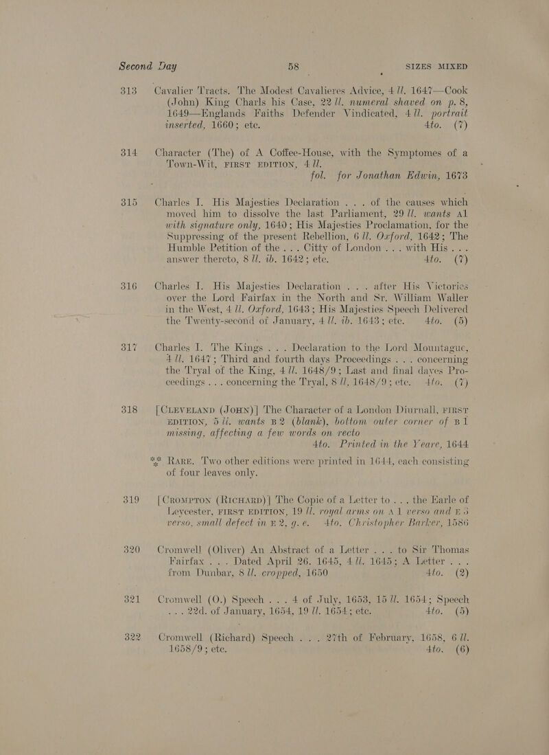 313. Cavalier Tracts. The Modest Cavalieres Advice, 4 U/. 1647—-Cook (John) King Charls his Case, 22 /l. numeral shaved on p. 8, 1649—Eneglands Faiths Defender Vindicated, 4 //. portrait imserted, 1660; ete. 4to. (7) 314 Character (The) of A Coffee-House, with the Symptomes of a Town-Wit, FIRST EDITION, 4: /l. fol. for Jonathan Edwin, 1673 815 Charles I. His Majesties Declaration . .. of the causes which moved him to dissolve the last Parliament, 29 //. wants Al with signature only, 1640; His Majesties Proclamation, for the Suppressing of the present Rebellion, 6 //. Oxford, 1642; The Humble Petition of the ..'. Citty of London.) \'with His... answer thereto, 8 //. ib. 1642; ete. Aio.. (7) 316 Charles I. His Majesties Declaration . . . after His Victories over the Lord Fairfax in the North and Sr. William Waller in the West, 4 //. Oxford, 1643 ; His Majesties Speech Delivered the T'wenty-second of January, 4 //. 1b. 1643; ete. 4to. (5) 317 Charles I. The Kings ... Declaration to the Lord Mountague, 41], 1647; Third and fourth days Proceedings . . . concerning the Tryal of the King, 4 Ul. 1648/9; Last and final dayes Pro- ceedings ... concerning the Tryal, 8 //, 1648/9; ete. to. (7) 318 [CLEVELAND (JOHN)| The Character of a London Diurnall, First EDITION, 5 ii. wants B2 (blank), bottom outer corner of B1 missing, affecting a few words on recto Ato. Printed in the Yeare, 1644 * RARE. ‘Two other editions were printed in 1644, each consisting of four leaves only. 319 [Crompron (RicHArpD)| The Copie of a Letter to... the Harle of Leycester, FIRST EDITION, 19 //. royal arms on A1 verso and E65 verso, small defect in £2, g.e. 4to. Christopher Barker, 1586 320 Cromwell (Oliver) An Abstract of a Letter ... to Sir Thomas Fairfax ... Dated April 26. 1645, 471. 1645; A Letter... trom Dunbar, 8 dl. cropped, 1650 4to. (2) 3821 Cromwell (O.) Speech... 4 of July, 1653, 15 U/. 1654; Speech . 22d. of January, 1654, 19 ll. 1654; etc. 4to. (5) 322 Cromwell (Richard) Speech ... 27th of February, 1658, 6 Ul. 1658/9 ; ete. 4to. (6)