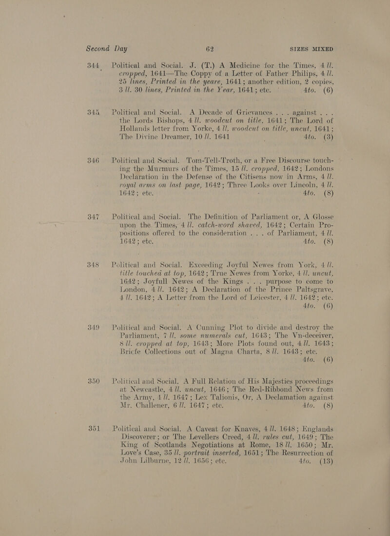 346 O47 348 349 350 cropped, 1641—The Coppy of a Letter of Father Philips, 4 7. 25 lines, Printed in the yeare, 1641; another edition, 2 copies. 3 Ul. 30 lines, Printed in the Year, 1641; ete. ' Ato. (6) Political and Social. A Decade of Grievances ... against... the Lords Bishops, 4 J. woodcut on title, 1641; The Lord of Hollands letter from Yorke, 4 lJ. woodcut on title, uncut, 1641; The Divine Dreamer, 10 //. 1641 4to. (3) Politieal and Social. '’om-'Tell-Troth, or a Free Discourse touch- ing the Murmurs of the Times, 15 //. cropped, 1642; Londons Declaration in the Defense of the Citisens now in Arms, 4 //. royal arms on last page, 1642; Three Looks over Lincoln, 4 (7. 1642; ete. 4to. (8) Political and Social. The Definition of Parliament or, A Glosse upon the Times, 4 ll. catch-word shaved, 1642; Certain Pro- positions offered to the consideration . .. of Parhament, 4 71. 1642 ; etc. 4to. (8) title touched at top, 1642; True Newes from Yorke, 4 //. uncut, 1642; Joyfull Newes of the Kings . . . purpose to come to London, 4 //. 1642; A Declaration of the Prince Paltsgrave, 4 Ul. 1642; A Letter from the Lord of Leicester, 4 //. 1642; etc. 4to. (6) Political and Social. A Cunning Plot to divide and destroy the Parliament, 7 //. some numerals cut, 1643; The Vn-deceiver, S ll. cropped at top, 1643; More Plots found out, 4/1. 1643; Bricfe Collections out of Magna Charta, 8 //. 1643; ete. 4to. (6) Political and Social, A Full Relation of His Majesties proceedings at Newcastle, 4//. uncut, 1646; The Red-Ribbond News from the Army, 4 //. 1647; Lex Talionis, Or, A Declamation against Mr. Challener, 6 //. 16475 ete. 4to. (8) Political and Social. A Caveat for Knaves, 4/1. 1648; Englands Discoverer ; or The Levellers Creed, 4 ll. rules cut, 1649; The King of Scotlands Negotiations at Rome, 18 //. 1650; Mr. Love’s Case, 35 1/. portrait inserted, 1651; The Resurrection of