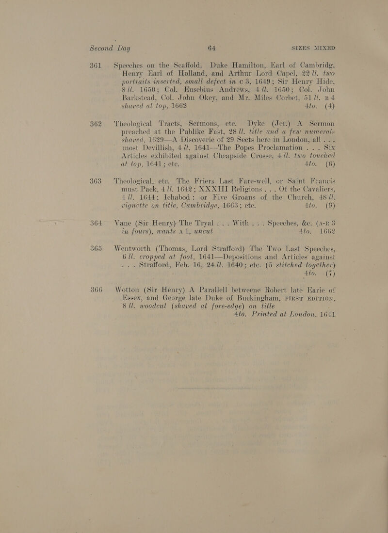 O61 363 Speeches on the Scaffold. Duke Hamilton, Karl of Cambridg, Henry Earl of Holland, and Arthur Lord Capel, 22 //. two portraits inserted, small defect in © 38, 1649; Sir Henry Hide, Sil. 1650; Col. Kusebius Andrews, 4//. 1650; Col. John Barkstead, Col. John Okey, and Mr. Miles Corbet, 51 7/. B 4 shaved at top, 1662 tto. (4) Theological Tracts, Sermons, ete. Dyke (Jer.) A Sermon preached at the Publike Fast, 28 //. title and a few numerals shaved, 1629—A Diseoverie of 29 Sects here in London, all . most Devillish, 4 //. 1641--The Popes Proclamation .. . Six Articles exhibited against Cheapside Crosse, 4 //. two touched at top, 1641; ete. nate. , CG) Theological, ete. The Friers Last Fare-well, or Saint Francis must Pack, 4 UJ. 1642; XX XIII Religions . . . Of the Cavaliers, 411. 1644; Ichabod: or Five Groans of the Church, +8 //. vignette on title, Cambridge, 1663 ; ete. tto. (S) Vane (Sir Henry) The Tryal ... With... Speeches, &amp;. (4-R 3 in fours), wants A1, uncut Ato. 1662 Wentworth (Thomas, Lord Strafford) The Two Last Speeches, 6 ll. cropped at foot, 1641—Depositions and Articles against . Strafford, Feb. 16, 24/1. 1640; ete. (5 stitched together) 4to. (7) Wotton (Sir Henry) A Parallell betweene Robert late Earie of Essex, and George late Duke of Buckingham, FIRST EpITION, Sli. woodcut (shaved at fore-edge) on title 4to. Printed at London, 1641