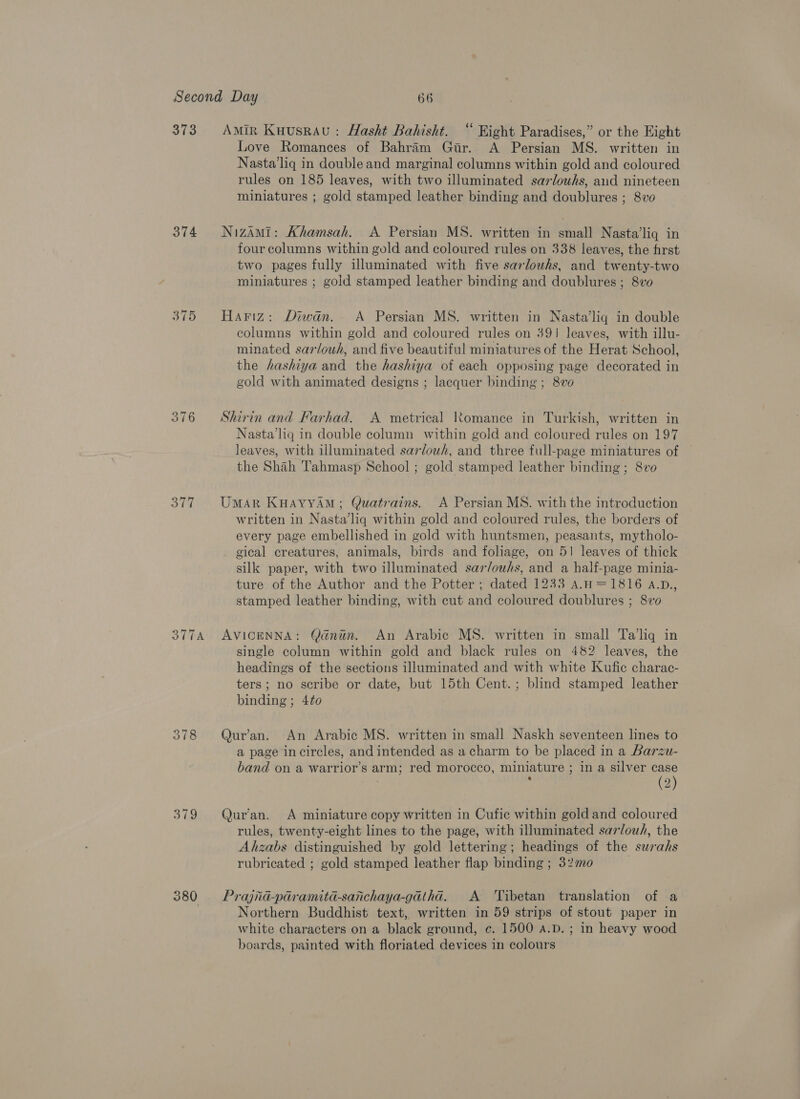 373 374 375 317 379 380 Amin Kuusrau : Hasht Bahisht. “ Hight Paradises,” or the Eight Love Romances of Bahram Gir. A Persian MS. written in Nasta’liq in double and marginal columns within gold and coloured rules on 185 leaves, with two illuminated sarlouhs, aud nineteen miniatures ; gold stamped leather binding and doublures ; 8vo NizaAMi: Khamsah. A Persian MS. written in small Nasta’liq in four columns within gold and coloured rules on 338 leaves, the first two pages fully illuminated with five sarlouwhs, and twenty-two miniatures ; gold stamped leather binding and doublures ; 8vo Hariz: Diwan. A Persian MS. written in Nasta’liq in double columns within gold and coloured rules on 39! leaves, with illu- minated sarlowh, and five beautiful miniatures of the Herat School, the hashiya and the hashiya of each opposing page decorated in gold with animated designs ; lacquer binding ; 8vo Shirin and Farhad. A metrical Romance in Turkish, written in Nasta’liq in double column within gold and coloured rules on 197 leaves, with illuminated sarlowh, and three full-page miniatures of the Shah Tahmasp School ; gold stamped leather binding; 8vo Umar KHAYYAM; Quatrains. &lt;A Persian MS. with the introduction written in Nasta’liq within gold and coloured rules, the borders of every page embellished in gold with huntsmen, peasants, mytholo- gical creatures, animals, birds and foliage, on 51 leaves of thick silk paper, with two illuminated sar/owhs, and a half-page minia- ture of the Author and the Potter ; dated 1233 a.H=1816 A.D., stamped leather binding, with cut and coloured doublures ; 8vo AVICENNA: Qdnun. An Arabic MS. written in small Ta'liq in single column within gold and black rules on 482 leaves, the headings of the sections illuminated and with white Kufic charac- ters; no scribe or date, but 15th Cent.; blind stamped leather binding; 4to0 Qur’an. An Arabic MS. written in small Naskh seventeen lines to a page in circles, and intended as a charm to be placed in a Barzu- band on a warrior’s arm; red morocco, miniature ; in a silver case | (2) Qur'an. A miniature copy written in Cufic within gold and coloured rules, twenty-eight lines to the page, with illuminated sarlouh, the Ahzabs distinguished by gold lettering; headings of the surahs rubricated ; gold stamped leather flap binding ; 320 Prajid-paramita-sanchaya-gatha. A ‘Tibetan translation of a Northern Buddhist text, written in 59 strips of stout paper in white characters on a black ground, c¢. 1500 A.D. ; in heavy wood boards, painted with floriated devices in colours