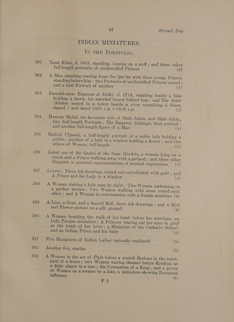 381 382 383 384 385 386 389 390 67 Second Day INDIAN MINIATURES. IN THE PoRTFOLIO. Izzat Khan, d. 1663, standing, leaning on a staff; and three other full-length portraits of unidentified Princes (4) A Man standing reading from the Qur’dan with three young Princes standing before him ; two Portraits of unidentifled Princes seated ; and a bust Portrait of another (4) Farrukh-siyar Emperor of Delhi, d. 1719, standing beside a lake holding a hawk, his muzchal bearer behind him ; and The Amir ‘Alisher seated in a tower beside a river consulting a Guru, signed ? and dated 1025 a.H. = 1616 A.D. (2) Mumtaz Mahal, the favourite wife of Shah Jahan, and Shah Jahan, two half-length Portraits ; The Emperor Jahangir, bust portrait ; and another full-length figure of a Man (4) Badi-ul Uljamal, a half-length portrait of a noble lady holding a goblet ; another of a lady ina window holding a flower ; and two others of Women, full-length (4) Latat, one of the Qagini of the Raga Hindola, a woman lying on a couch and a Prince walking away with a garland ; and three other Ragmata or pictorial representations of musical expressions (4) Lovers: Three ink drawings, tinted and embellished with gold ; and A Prince and his Lady in a window (4) A Woman visiting a holy man by night ; Two Women embracing on a garden terrace; ‘’wo Women walking with arms round each other; and A Woman in conversation with a female musician (4) A Lion, a Goat, and a Sacred Bull, three ink drawings ; and A Bird and Flower picture on a gilt ground (4) A Woman brushing the walk of her tomb before her marriage, an Indo Persian miniature ; A Princess tearing out her eyes in grief at the tomb of her lover; a Miniature of the Cashmiri School : and an Indian Prince and his baby (4) Five Miniatures of Indian Ladies variously employed (5) Another five, similar (5) A Woman in the act of Puja before a seated Brahma in the court- yard of a house; two Women waving chaunri before Krishna as a flute player in a tree; the Coronation of a King; and a group of Women on a terrace by a lake, a miniature showing European influence (4) Fg