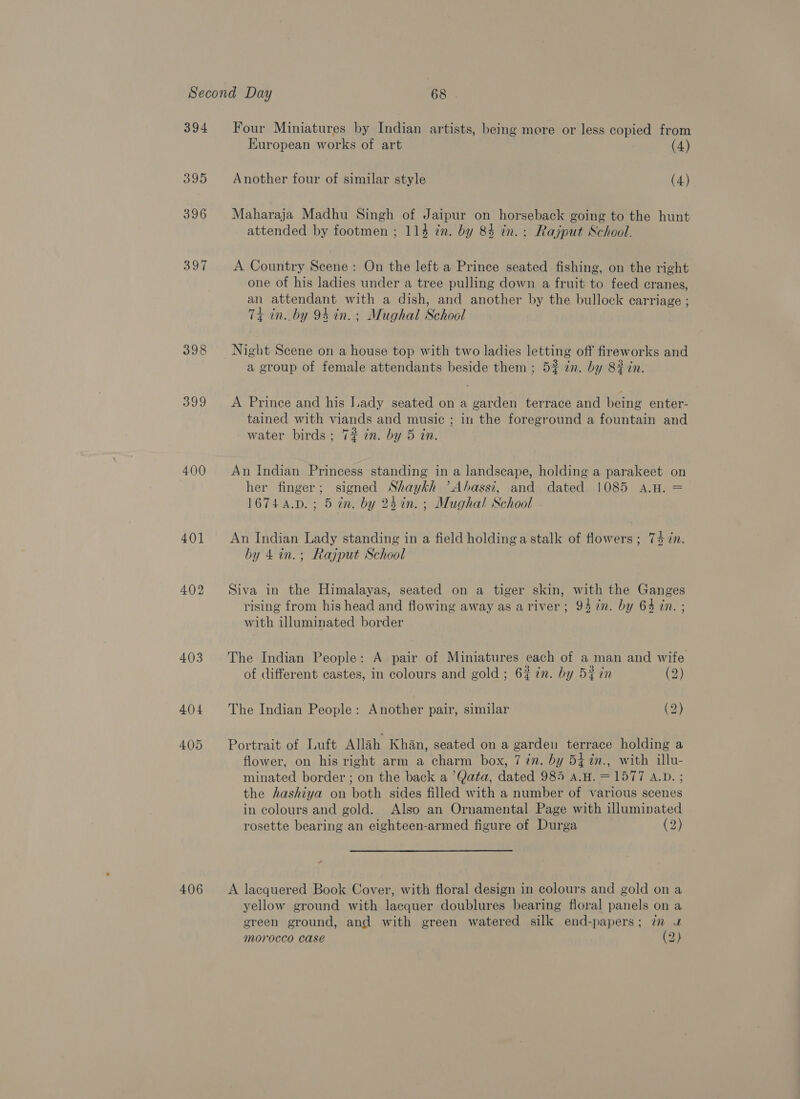 394 395 396 390 398 399 400 401 402 403 404 4095 406 Four Miniatures by Indian artists, being more or less copied from European works of art | (4) Another four of similar style (4) Maharaja Madhu Singh of Jaipur on horseback going to the hunt attended by footmen ; 114 in. by 84 in. : Rajput School. A Country Scene: On the left a Prince seated fishing, on the right one of his ladies under a tree pulling down a fruit to feed cranes, an attendant with a dish, and another by the bullock carriage ; 74 in. by 94 in. ; Mughal School Night Scene on a house top with two ladies letting off fireworks and a group of female attendants beside them ; 5% zn. by 82 cn. A Prince and his Lady seated on a garden terrace and being enter- tained with viands and music; in the foreground a fountain and water birds ; 7# in. by 5 in. An Indian Princess standing in a landscape, holding a parakeet on her finger; signed Shaykh ’Ahassi, and dated 1085 A.H. = 1674 4.D.; 5 an. by 25 an. ; Mughal School An Indian Lady standing in a field holding a stalk of flowers ; 74 dn. by 4in.; Rajput School Siva in the Himalayas, seated on a tiger skin, with the Ganges rising from his head and flowing away as ariver; 94 7n. by 64 in. ; with illuminated border The Indian People: A pair of Miniatures each of a man and wife of different castes, in colours and gold ; 6% in. by 5% in (2) The Indian People: Another pair, similar (2) Portrait of Luft Allah Khan, seated on a garden terrace holding a flower, on his right arm a charm box, 7 in. by 54 %n., with illu- minated border ; on the back a ’Qata, dated 985 a.H. =1577 A.D. ; the hashiya on both sides filled with a number of various scenes in colours and gold. Also an Ornamental Page with illuminated rosette bearing an eighteen-armed figure of Durga (2) A lacquered Book Cover, with floral design in colours and gold on a yellow ground with lacquer doublures bearing floral panels on a green ground, and with green watered silk end-papers; in u