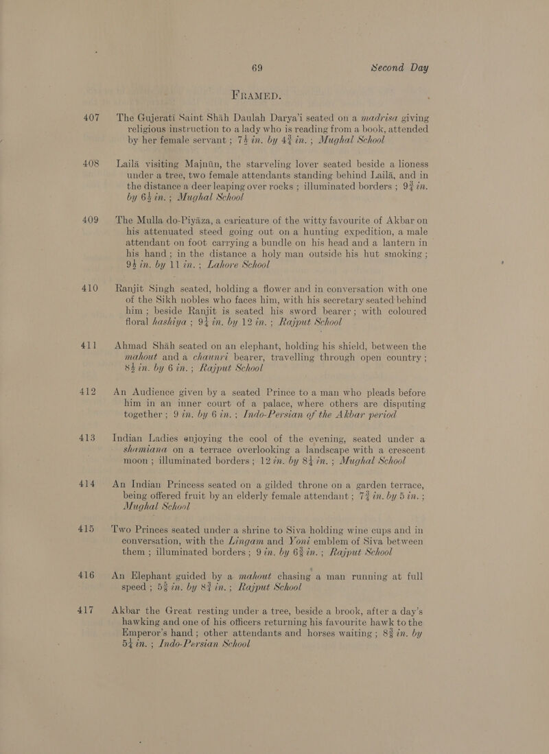407 408 409 410 41] 412 413 414 415 416 417 69 Second Day FRAMED. The Gujerati Saint Shah Daulah Darya’i seated on a madrisa giving religious instruction to a lady who is reading from a book, attended by her female servant ; 74 in. by 4%in.; Mughal School Laila visiting Majniin, the starveling lover seated beside a lioness under a tree, two female attendants standing behind Laila, and in the distance a deer leaping over rocks ; illuminated borders ; 9% 7n. by 64in.; Mughal School The Mulla do-Piyaza, a caricature of the witty favourite of Akbar on his attenuated steed going out ona hunting expedition, a male attendant on foot carrying a bundle on his head and a lantern in his hand ; in the distance a holy man outside his hut smoking ; 94 in. by 11 in. ; Lahore School Ranjit Singh seated, holding a flower and in conversation with one of the Sikh nobles who faces him, with his secretary seated: behind him ; beside Ranjit is seated his sword bearer; with coloured floral hashiya ; 94 in. by 12 in. : Rajput School Ahmad Shah seated on an elephant, holding his shield, between the mahout and a chaunri bearer, travelling through open country ; Shin. by 6in.; Rajput School An Audience given by a seated Prince to a man who pleads before him in an inner court of a palace, where others are disputing together ; 9 in. by 6 in. ; Indo-Persian of the Akbar period Indian Ladies enjoying the cool of the evening, seated under a shamiana on a terrace overlooking a seine gh with a crescent moon ; illuminated borders ; 127n. by 847n.; Mughal School An Indian Princess seated on a gilded throne on a garden terrace, being offered fruit by an a female attendant; 7% in. by 5 in. ; Mi ughal School Two Princes seated under a shrine to Siva holding wine cups and in conversation, with the Lingam and Yoni emblem of Siva between them ; nlomanted borders ; 9 in. by 68in.; Rajput School An Elephant guided by a mahout chasing a man running at full speed ; 5g 7n. by S#in.; Rajput School Akbar the Great resting under a tree, beside a brook, after a day’s hawking and one of his officers returning his favourite hawk to the Emperor s hand; other attendants and horses waiting ; 8% in. by 5tin. ; Indo- Per ‘sian School