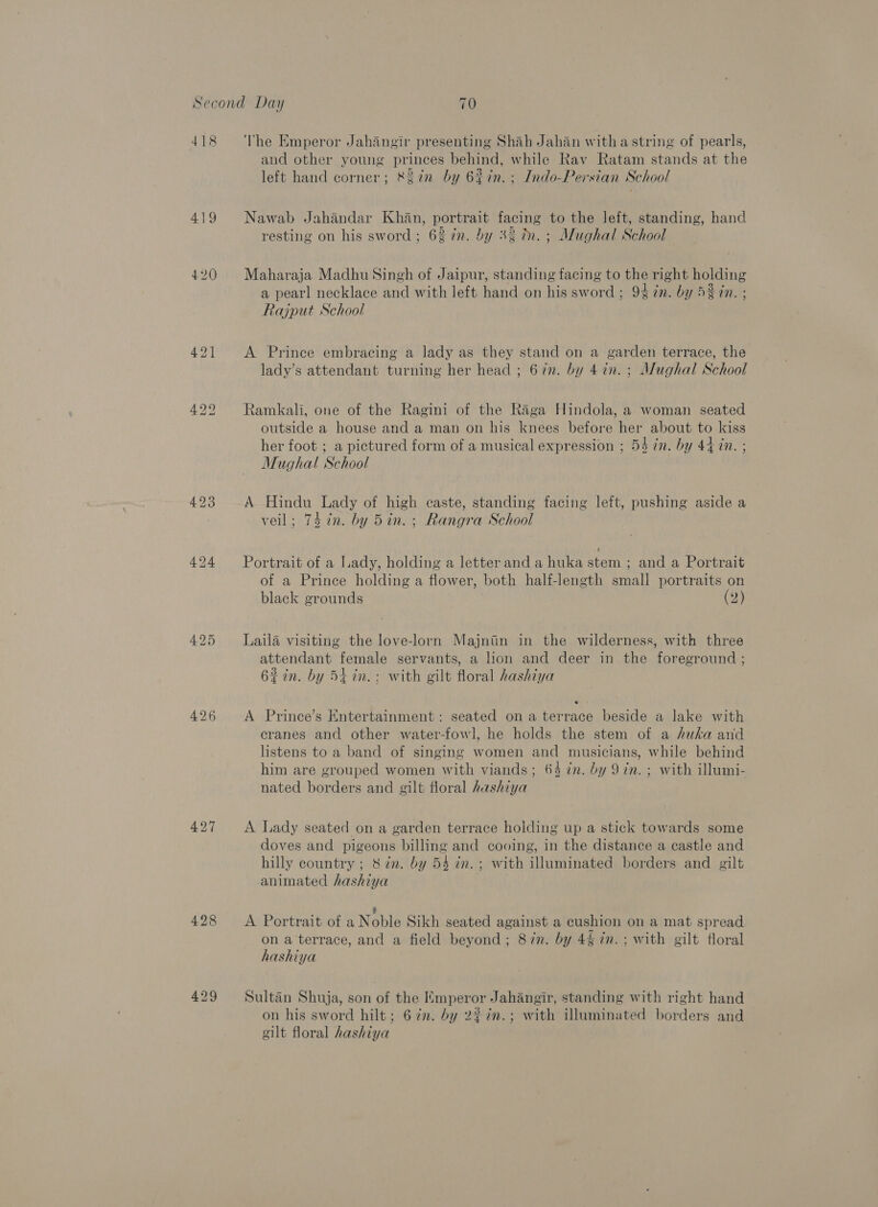 418 425 426 427 428 429 The Emperor Jahangir presenting Shah Jahan witha string of pearls, and other young princes behind, while Rav Ratam stands at the left hand corner; &amp;2in by 62in. ; Indo-Persian School Nawab Jahandar Khan, portrait facing to the left, standing, hand resting on his sword; 62 in. by 3% in. ; Mughal School Maharaja Madhu Singh of Jaipur, standing facing to the right holding a pearl necklace and with left hand on his sword; 9% ¢n. by 53 in. ; Rajput School A Prince embracing a lady as they stand on a garden terrace, the lady’s attendant turning her head ; 67n. by 47n.; Mughal School Ramkali, one of the Ragini of the Raga Hindola, a woman seated outside a house and a man on his knees before her about to kiss her foot ; a pictured form of a musical expression ; 54 in. by 44 in. ; Mughal School | A Hindu Lady of high caste, standing facing left, pushing aside a veil; 74 in. by 5in. ; Rangra School Portrait of a Lady, holding a letter and a huka stem ; and a Portrait of a Prince holding a flower, both half-length small portraits on black grounds (2) Laila visiting the love-lorn Majniin in the wilderness, with three attendant female servants, a hon and deer in the foreground ; 62in. by 54 in. ; with gilt floral hashiya A Prince’s Entertainment: seated ona terrace beside a lake with cranes and other water-fowl, he holds the stem of a huka and listens to a band of singing women and musicians, while behind him are grouped women with viands; 64 in. by 97n. ; with illumi- nated borders and gilt floral hashiya A Lady seated on a garden terrace holding up a stick towards some doves and pigeons billing and cooing, in the distance a castle and hilly country ; 8 én. by 54 in. ; with illuminated borders and gilt animated hashiya ? A Portrait of a Noble Sikh seated against a cushion on a mat spread on a terrace, and a field beyond; 8in. by 4§ in. ; with gilt floral hashiya Sultan Shuja, son of the Emperor Jahangir, standing with right hand on his sword hilt; 67m. by 2%%n.; with illuminated borders and gilt floral hashiya