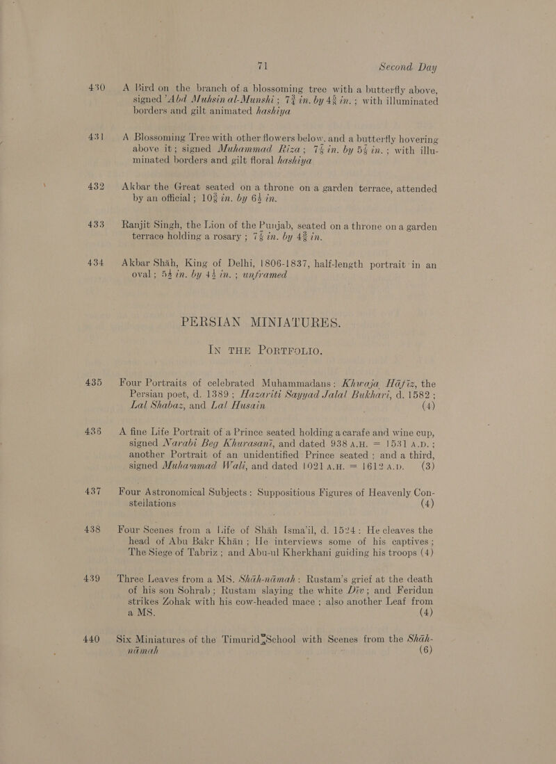 430 43] 433 434 435 436 437 438 439 440 71 Second Day A Bird on the branch of a blossoming tree with a butterfly above signed “Abd Muhsin al-Munshi ; 7% in. by 42 in. + with illuminated borders and gilt animated hashiya A Blossoming Tree with other flowers below. and a butterfly hov ering above it; signed Muhammad Riza; 7§in. by 5§ in. ; with illu- minated Parisi and gilt floral hashiya Akbar the Great seated on a throne on a garden terrace, attended by an official ; 10$ in. by 64 in. Ranjit Singh, the Lion of the Punjab, seated on a throne ona garden terrace holding a rosary ; 7% in. by 423 in. Akbar Shah, King of Delhi, 1806-1837, half-length portrait in an oval; 54 in. by 44 in. ; unframed PERSIAN MINIATURES. IN THE PORTFOLIO. Four Portraits of celebrated Muhammadans: Khwaja Hafiz, the Persian poet, d. 1389; Hazariti Sayyad Jalal Bukhari, d. 1582 ; Lal Shabaz, and Lal Husain (4) A fine Life Portrait of a Prince seated holding a carafe and wine cup, signed Narabi Beg Khurasani, and dated 938 a.H. = 1531 A.D.; another Portrait of an unidentified Prince seated ; and a third, signed Muhanmad Wali, and Doel [021 a.H. = 1612 a.p. (3) Four Astronomical Subjects: Suppositious Figures of Heavenly Con- steilations (4) Four Scenes from a I.ife of Shah [sma/‘il, d. 1524: He cleaves the head of Abu Bakr Khan; He interviews some of his captives ; The Siege of Tabriz; and Abu-ul Kherkhani guiding his troops (4) Three Leaves from a MS. Shah-namah: Rustam’s grief at the death of his son Sohrab; Rustam slaying the white Div; and Feridun strikes Zohak with his cow-headed mace ; also another Leaf from a MS. (4) Six Miniatures of the Timurid{School with Beans from the Shah- namah (6)
