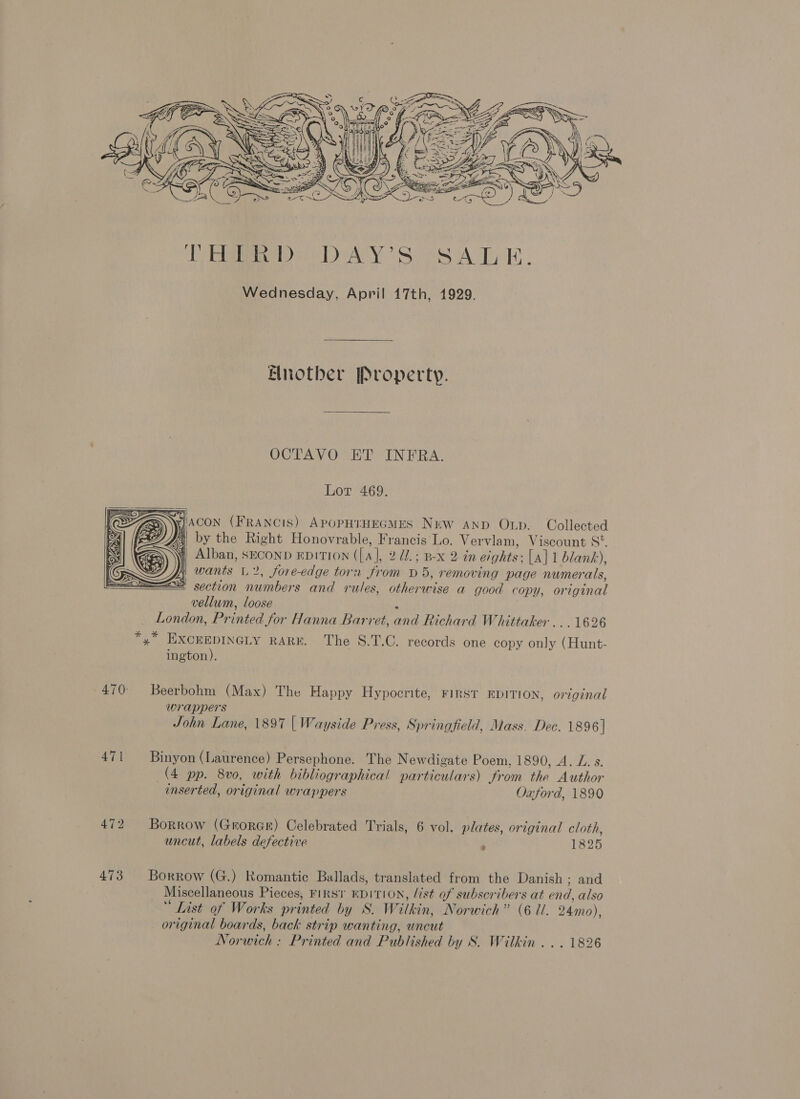  471 472 473  Another Property. OCTAVO ET INFRA. Lor 469. WAcon (FRANCIS) APOPHIHEGMES NEW AND Oxp. Collected bi by the Right Honovrable, Francis Lo. Vervlam, Viscount S°. 4) Alban, SECOND EDITION ([A “ 2 1.; BX 2in eights: [a] 1 blank), fi wants L 2, Jore-edge torn from D5, removing page numerals, at section numbers and rules, otherwise a good copy, ariginad vellum, loose London, Printed for Hanna Barret, and Richard Whittaker ...1626  ington). Beerbohm (Max) The Happy Hypocrite, Firs‘r EDITION, original wrappers John Lane, 1897 | Wayside Press, Springfield, Mass. Dec. 1896] Binyon (Laurence) Persephone. The Newdigate Poem, 1890, A. LZ. s (4 pp. 8v0, with bibliographical particulars) from thé Author inserted, original wn ‘appers Oxford, 1890 Borrow (GrorGe) Celebrated Trials, 6 vol. plates, original cloth, uncut, labels defective ; 1825 Borrow (G.) Romantic Ballads, translated from the Danish ; and Miscellaneous Pieces, FIRST EDITION, list of subscribers at end, also “ List of Works printed by SW. Witkin, Norwich” (6 7. 24mo), original boards, back strip wanting, uncut Nor wich : Printed and Published by S. Wilkin . . . 1826