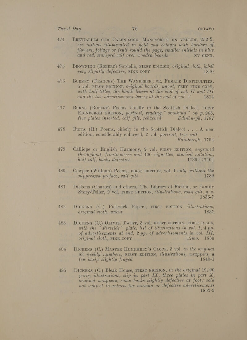AT4 482 483 454 BREVIARIUM CUM CALENDARIO, MANUSCRIPT ON VELLUM, 252 li. siz initials illuminated wm gold and colours with borders of flowers, foliage or fruit round the page, smaller initials in blue and red, stamped calf over wooden boards XV CENT. BROWNING (ROBERT) Sordello, FIRST EDITION, original cloth, iabel very slightly defectwe, FINE COPY 1840 BuRNEY (FRANCES) THE WANDERER; OR, FEMALE DIFFICULTIES, 5 vol. FIRST EDITION, original boards, uncut, VERY FINE COPY, with half-titles, the blank leaves at the end of vol. II and LIL and the two advertisement leaves at the end of vol. V 1814 Burns (Rospert) Poems, chiefly in the Scottish Dialect, FIRST EDINBURGH EDITION, portrait, reading “ skinking” on p. 268, five plates inserted, calf gilt, rebacked Edinburgh, 1787 Burns (R.) Poems, chiefly in the Scottish Dialect ... A new edition, considerably enlarged, 2 vol. portrait, tree calf Edinburgh, 1794 Calliope or English Harmony, 2 vol. FIRST EDITION, engraved throughout, frontispieces and 400 vignettes, musical notation, half calf, backs defective 1739-[4740 | Cowper (William) Poems, FIRST EDITION, vol. I only, without the suppressed preface, calf gilt 1782 Dickens (Charles) and others. The Library of Fiction, or Family Story-Teller, 2 vol. FIRST EDITION, wlustrations, roan gilt, g. e. 1836-7 Dickens (C.) Pickwick Papers, FIRST EDITION, tJlustrations, original cloth, uncut 1337 DIcKENS (C.) OLIVER Twist, 3 vol. FIRST EDITION, FIRST ISSUE, with the “ Fireside” plate, list of tllustrations in vol. I, 4 pp. of advertisements at end, 2 pp. of advertisements im vol. Lil, original cloth, FINE COPY 12mo. 1838 Dickens (C.) Master HumpHrey’s Crock, 3 vol. in the original 88 weekly numbers, FIRST EDITION, tlustrations, wrappers, G few backs slightly frayed 1540-1 — Dickens (C.) Bleak House, FIRST EDITION, wm the original 19/20 parts, illustrations, slip im part IX, three plates in part X, original wrappers, some backs slightly defective at foot; soid not subject to return for missing or defective advertisements 1852-3