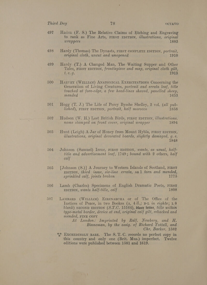 497 498 499 Haden (F. 8.) The Relative Claims of Etching and Engraving to rank as Fine Arts, First EDITION, tlustrations, original Wrap pers 1883 Hardy (Thomas) The Dynasts, FIRST COMPLETE EDITION, portrait, original cloth, uncut and unopened 1910 Hardy (T.) A Changed Man, The Waiting Supper and Other Tales, FIRST EDITION, frontispiece and map, original cloth gilt, A eig. 1913 Harvey (WILLIAM) ANATOMICAL EXERCITATIONS Concerning the Generation of Living Creatures, portrait and errata leaf, title touched at fore-edge, a few head-lines shaved, panelled sheep, mended 1653 Hogg (T. J.) The Life of Percy Bysshe Shelley, 2 vol. (all pub- lished), FIRST EDITION, portrait, half morocco 1858 Hudson (W. Hi.) Lost British Birds, First EDITION, tlustrations, name stamped on front cover, original wrapper 1894 Hunt (Leigh) A Jar of Honey from Mount Hybla, First EDITION, illustrations, original decorated boards, slightly damaged, gq. e. 848 Johnson (Samuel) Irene, FIRST EDITION, wants, as usual, half- title and advertisement leaf, 1749; bound with 2 others, half calf [Johnson (S.)] A Journey to Western Islands of Scotland, FIRST EDITION, third issue, six-line errata, Aal torn and mended, sprinkled calf, jounts broken 1775 Lamb (Charles) Specimens of English Dramatic Poets, FIRST | EDITION, wants half-title, calf 1808 LAMBARD (WILLIAM) ErreNaRCHA or of The Office of the Tustices of Peace, in two Bookes (A, 41/.; B-L in eights; L8 blank) SECOND EDITION (S.7.C. 15164), blact etter, title within type-metal border, device at end, original calf gilt, rebacked and mended, FINE COPY At London: Imprinted by Ralf. Newbery, and H. Binneman, by the assig. of Richard Tottell, and Chr. Barker. 1582 . EXXCEEDINGLY RARE. The S.T.C. records no perfect copy in this country and only one (Brit. Mus.) imperfect. Twelve editions were published between 1581 and 1619.