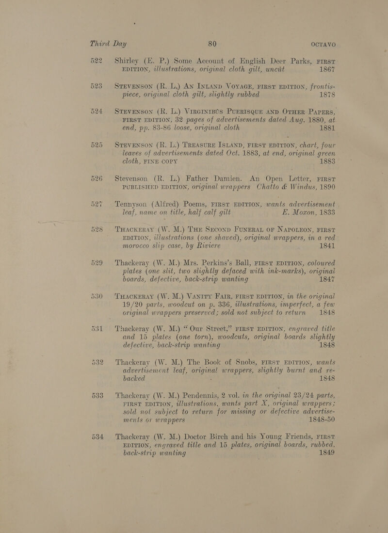 Shirley (E. P.) Some Account of English Deer Parks, First EDITION, illustrations, original cloth gilt, uncit 1867 STEVENSON (R. L.) An INLAND VOYAGE, FIRST EDITION, frontis- prece, original cloth gilt, slightly rubbed 1878 STEVENSON (R. L.) Vrratnipts PuERISQUE AND OTHER PAPERS, FIRST EDITION, 32 pages of advertisements dated Aug. 1880, at end, pp. 83-86 loose, original cloth 1881 STEVENSON (R. L.) TREASURE ISLAND, FIRST EDITION, chart, four leaves of advertisements dated Oct. 1883, at end, original green cloth, FINE COPY 1883 Stevenson (R. L.) Father Damien. An Open Letter, First PUBLISHED EDITION, original wrappers Chatto &amp; Windus, 1890 Tennyson (Alfred) Poems, FIRST EDITION, wants advertisement . leaf, name on title, half calf gilt E. Moxon, 1833 THACKERAY (W. M.) THE Seconp FUNERAL OF NAPOLEON, FIRST EDITION, i/lustrations (one shaved), original wrappers, in a red morocco slip case, by Riviere 1841 Thackeray (W. M.) Mrs. Perkins’s Ball, First EDITION, coloured plates (one slit, two slightly defaced with ink-marks), original boards, defective, back-strip wanting 1847 THACKERAY (W. M.) Vaniry Farr, FIRST EDITION, in the original 19/20 parts, woodcut on p. 336, illustrations, imperfect, a few original wrappers preserved; sold not subject to return 1848 Thackeray (W. M.) “ Our Street,” FIRST EDITION, engraved title and 15 plates (one torn), woodcuts, original boards slightly defective, back-strip wanting 1848 Thackeray (W. M.) The Book of Snobs, FIRST EDITION, wants advertisement leaf, cata wrappers, slightly burnt and re- backed 1848 Thackeray (W. M.) Pendennis, 2 vol. in the original 23/24 parts, FIRST EDITION, illustrations, wants part X, original wrappers; sold not subject to return for missing or defective advertise- ments or wrappers 1848-50 Thackeray (W. M.) Doctor Birch and his Young Friends, FIRST EDITION, engraved title and 15 plates, original boards, rubbed, back-strip wanting 1849