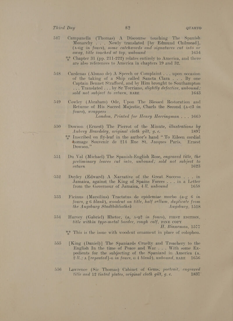 547 Campanella (Thomas) A Discourse touching The Spanish Monarchy . . . Newly translated [by Edmund Chilmead], (A-Ge in fours), some catchwords and signatures cut into or away, title touched at top, unbound 1654 Chapter 31 (pp. 211-222) relates entirely to America, and there are also references to America in chapters 19 and 32. 548 Cardenas (Alonso de) A Speech or Complaint ... . upon occasion of the taking of a Ship called Sancta Clara... By one Captain Bennet Stratfor d, and by Him brought to Southampton . Translated... by Sr Torriano, slightly defective, unbound ; sold not subject to return, RARE 1643 549 Cowley (Abraham) Ode, Upon The Blessed Restoration and Returne of His Sacred Majestie, Charls the Second (4-c3 in fours), wrappers London, Printed for Henry Herringman . . . 1669 550 » Dowson (Ernest) The Pierrot of the Minute, dlustrations by Aubrey Beardsley, original cloth gilt, g. e. 1897 Inscribed on fly-leaf in the author’s hand “'To Eileen cordial MT Goines Souvenir de 214 Rue St. Jacques Paris. © Ernest Dowson.” sk isk 551 Du Val (Michael) The Spanish-English Rose, engraved title, the preliminary leaves cut into, unbound; sold not subject to return 1623 552 Doyley (Edward) A Narrative of the Great Success . .. in Jamaica, against the King of Spains Forces ...ina Letter from the Governour of Jamaica, 4 Ul. unbound 1658 553 -Ficinus (Marsilius) Tractatus de epidemiae morbo (a-g 6 in fours, g 6 blank), woodcut on title, half vellum, duplicate from the Augsburg Stadtbibliothek Augsburg, 1518 Or Ot a Harvey (Gabriel) Rhetor, (a, 4-Q2 in fours), FIRST EDITION, title within type-metal border, rough calf, FINE COPY HT. Binneman, 1577 ** This is the issue with woodcut ornament in place of colophon. Cr Or Or [King (Daniel)| The Spaniards Cruelty ap ‘T'reachery to Lae Iinglish In the time-of Peace and War... With some Kx pedients for the subjecting of the Pe in America (45 211.; A | repeated|-G in fours, G 4 blank), unbound, RARE 1656 556 Lawrence (Sir Thomas) Cabinet of Gems, portrait, engraved title and 12 tinted plates, original cloth gilt, q. e. 1837