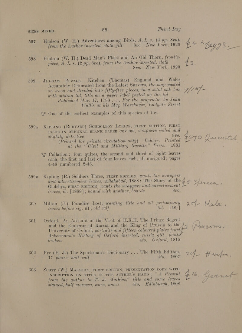 597 598 599 DOOA 599B 600 601 . 89 Third Day Hudson (W. H.) Adventures among Birds, A. L. s. (4 pp. 8vo), 4 Hs from the Author inserted, cloth gilt 8vo. New York, 1920 {2 * Vgety ee to — G fo Hudson (W. H.) Dead Man’s Plack and An Old Thorn, frontis- piece, A. L. s. (2 pp. 8vo), from the Author inserted, cloth 4: Sva. New York, 1920 Jig-saw Puzzie. Kitchen (Thomas) England and Wales Accurately Delineated from the Latest Surveys, the map pasted on wood and divided into fifty-five pieces, in a solid oak box Gf - with sliding lid, title on a paper label pasted on the hd Published Mar. 17, 1783... For the proprietor by John Wallis at his Map Warehouse, Ludgate Street One of the earliest examples of this species of toy. ste 7s Kirtine (Rupyarp) ScHooLBoy LYRICS, FIRST EDITION, FIRST ISSUE IN ORIGINAL BLANK PAPER COVERS, wrappers soiled and slightly defective 800. Barn 1), ou” (Printed for private circulation only). Lahore. Preeti TS at the “Civil and Military Gazette” Press. 1881 *** Collation: four quires, the second and third of eight leaves each, the first and last of four leaves each, all unsigned; pages 4-48 numbered 2-46. Kipling (R.) Soldiers Three, FIRST EDITION, wants the wrappers and advertisement leaves, Allahabad, 1888; The Story of the 4 s- of, Gadsbys, FIRST EDITION, wants the wrappers and advertisement 67 deere so. Icaves, ib. [1888]; bound with another, boards 8vo. Milton (J.) Paradise Lost, wanting title and all preammary 2947 bel leaves before sig. B1; old calf : fol. {16-) . : Oxford. An Account of the Visit of H.R.H. The Prince Regent and the Emperor of Russia.and the King of Prussia to ries) University of Oxford, portraits and fifteen coloured plates front: Ackermann’s History of Oxford inserted, russia gut, joints broken Ato. Oxford, 1815 {A of - x st &lt; \ £ &gt; Pye (H.-J.) The Sportsman’s Dictionary... The Fifth Kdition, 94, cosy 17 plates, half calf 4to. 1807 oan) ached court INSCRIPTION ON TITLE IN THE AUTHOR'S HAND: “A Present from the author to T. J. Mathias,’ title and some leaves stained, half morocco, worn, uncut Ato. Edinburgh, 1808 Scorr (W.) MarMion, FIRST EDITION, PRESENTATION COPY WITH 4 R
