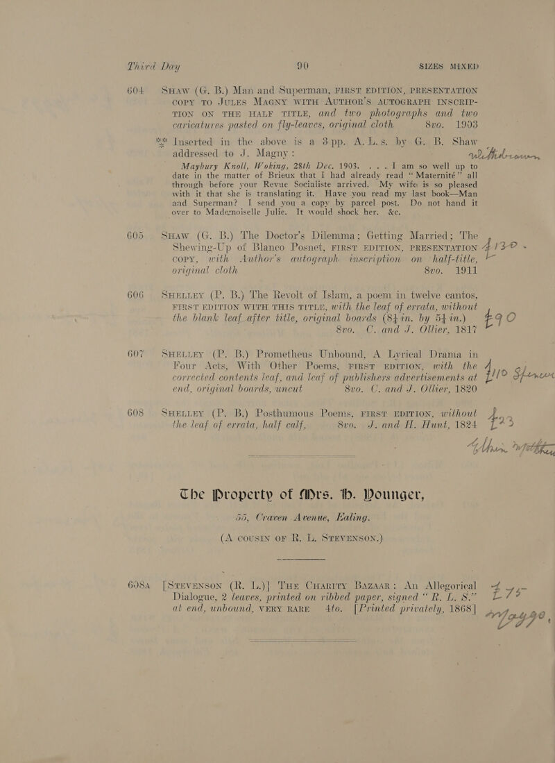 604 SHaw (G. B.) Man and Superman, FIRST EDITION, PRESENTATION copy To JULES MaGNy WITH AUTHOR'S AUTOGRAPH INSCRIP- TION ON THE HALF TITLE, and two photographs and two caricatures pasted on fly-leaves, original cloth 8vo. 19038 ** Inserted in the above is a 3pp. A. b.s. by, Gs B. Shaw addressed to J. Magny: ath drconien, Maybury Knoll, Woking, 28th Dec. 1903. ... 1 am so well up to date in the matter of Brieux that I had already read ‘“‘ Maternité” all through before your Revue Socialiste arrived. My wife is so pleased with it that she is translating it. Have you read my last book—Man and Superman? I send you a copy by parcel post. Do not hand it over to Mademoiselle Julie. It would shock her: &amp;c. 605 SHaw (G. B.) The Doctor's Dilemma; Getting Married; 'The Shewing-Up of Blanco Posnet, FIRST EDITION, PRESENTATION 4) ZO s copy, with Authors autograph inscription on half-title, original cloth Sup. AGL 606 SHetiey (P. B.} The Revolt of Islam, a poem in twelve cantos, FIRST EDITION WITH THIS TITLE, with the leaf of errata, without the blank leaf_ajter title, original boards (84 in. by 541m.) £9 O Svo0.. -C..and J. Oller, 1817 607 SHELLEY (P.. B.) Prometheus Unbound, A Lyrical Drama in Four Acts, With Other Poems, FIRST EDITION, with the 7) corrected contents leaf, and leaf of publishers advertisements at ij Speen end, original boards, uncut 8vo. C. and J. Ollver, 1820 608 SHELLEY (P. B.) Posthumous Poems, FIRST EDITION, without the leaf of errata, half calf, 8vo. J.and AH. Hunt, 1824 4 hha fF “oA, \ trpts _ {9 plow fit Phir  The Property of Mrs. th. Dounger, - 55, Craven Avenue, Kaling. (A cousin oF R. Ll. STEVENSON.) 6084 [Stevenson (R. L.)| Tue Cuarity Bazaar: An Allegorical 4 757 Dialogue, 2 leaves, printed on ribbed paper, signed “R.L. 8” Lb at end, unbound, VERY RARE 4to. [Printed privately, 1868 | Abad ae OYV/ ont Be Sa a/ 