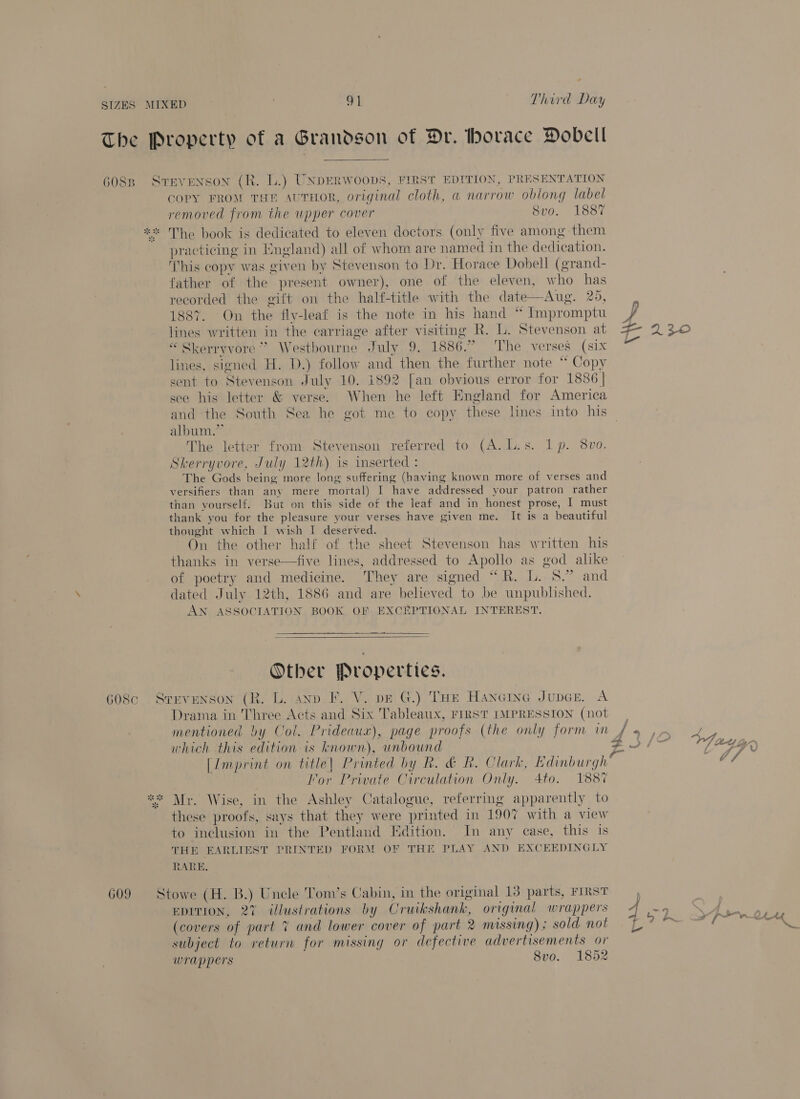 The Property of a Grandson of Dr. thorace Dobelil 6088 Stevenson (R. lL.) UNDERWOODS, FIRST EDITION, PRESENTATION COPY FROM THE AuT#HOR, original cloth, a narrow oblong label removed from the upper cover Svo. 1887 ** The book is dedicated to eleven doctors. (only five among them practicing in England) all of whom are named in the dedication. This copy was given by Stevenson to Dr. Horace Dobell (grand- father of the present owner), one of the eleven, who has recorded the gift on the half-title with the date—Aug. 20, 1887. On the fly-leaf is the note in his hand * Impromptu lines written in the carriage after visiting R. L. Stevenson at “Skerryvore” Westbourne July 9. 1886.” ‘The verses (six lines, signed H. D.) follow and then the further note “ Copy sent to Stevenson July 10. 1892 [an obvious error for 1886 | see his letter &amp; verse. When he left England for America and the South Sea he got me to copy these lines into his album.” The letter from Stevenson referred to (A. L.s. Ip. 8vo. Skerryvore, July 12th) is inserted : The Gods being more long suffering (having known more of verses and versifiers than any mere mortal) I have addressed your patron rather than vourself. But on this side of the leaf and in honest prose, | must thank you for the pleasure your verses have given me. It is a beautiful thought which I wish I deserved. On the other half of the sheet Stevenson has written his thanks in verse—five lines, addressed to Apollo as god alike of poetry and medicine. They are signed “R. L. 8.” and dated July 12th, 1886 and are believed to be unpublished. AN ASSOCIATION BOOK OF EXCEPTIONAL INTEREST. Tis Ss %   Other Properties. 608c Srevuenson (R. L. anv. F. V. pe G.) THe Hancing Juper. A Drama in Three Acts and Six Tableaux, FIRST IMPRESSION (not | mentioned by Col. Prideaux), page proofs (the only form im y Pa which this edition is known), unbound a [Imprint on title| Printed by R. &amp; R. Clark, Edinburgh” lor Private Circulation Only. Ato. 1887 ** Mr. Wise, in the Ashley Catalogue, referring apparently to these proofs, says that they were printed in 1907 with a view to inclusion in the Pentland Edition. In any case, this 1s THE EARLIEST PRINTED FORM OF THE PLAY AND EXCEEDINGLY RARE. 609 Stowe (H. B.) Uncle Tom’s Cabin, in the original 13 parts, FIRST EDITION, 27 illustrations by Cruikshank, original wrappers &lt; (covers of part 7 and lower cover of part 2 missing); sold not = L subject to return for missing or defective advertisements or wrappers 8vo. 1852