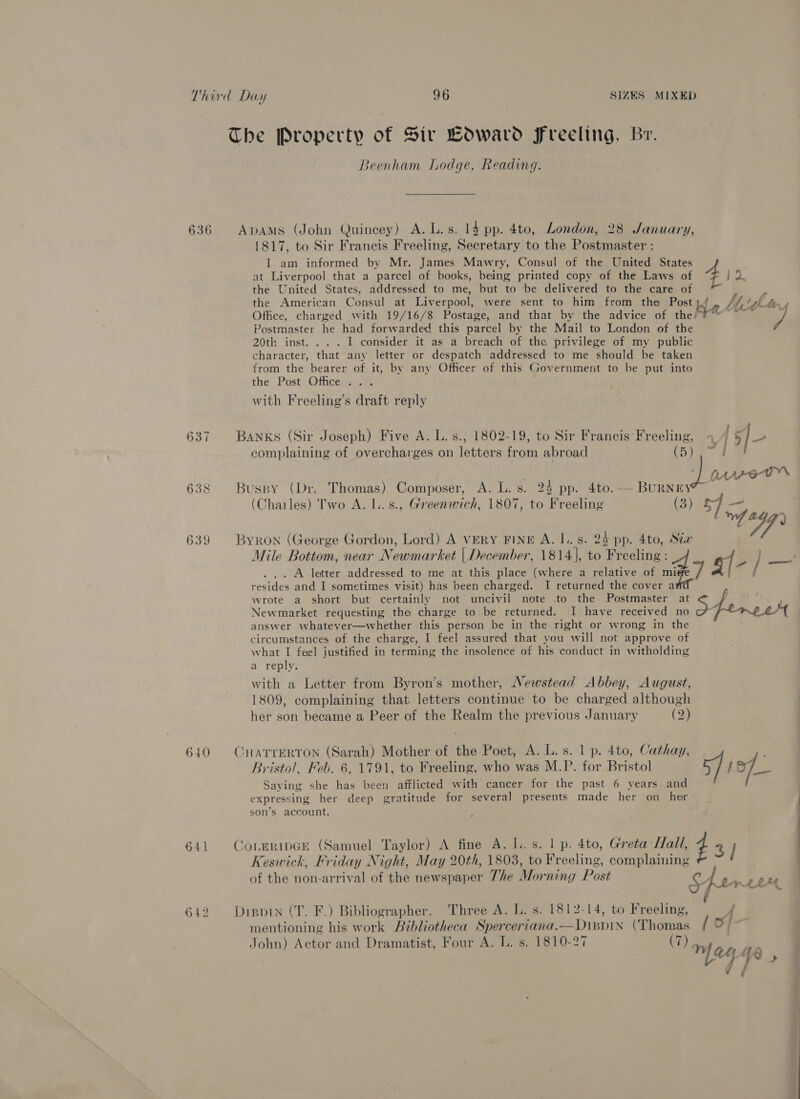 The Property of Sir Coward Freeling, Br. Beenham Lodge, Reading. 636 Apams (John Quincey) A. L.s. 14 pp. 4to, London, 28 January, 1817, to Sir Francis Freeling, Secretary to the Postmaster : I am informed by Mr. James Mawry, Consul of the United States at Liverpool that a parcel of books, being printed copy of the Laws of f 1 the United States, addressed to me, but to be delivered to the care of ss the American Consul at Liverpool, were sent to him from the Post Lit LAr, Office, charged with 19/16/8 Postage, and that by the advice of the! pat a Postmaster he had forwarded this parcel by the Mail to London of the 20th inst. ... I consider it as a breach of the privilege of my public character, that any letter or despatch addressed to me should be taken from the bearer of it, by any Officer of this Government to be put into the Post Office... with Freeling’s draft reply 637 Banks (Sir Joseph) Five A. L.s., 1802-19, to Sir Francis Freeling, 4 { 5/- complaining of overcharges on letters from abroad (5g | awem 638 Buspy (Dr. Thomas) Composer, A. L. s. 24 pp. 4to. — BURNEY (Charles) Two A. l..s., Greenwich, 1807, to Freeling (3) 5] _ yf Whe 639 Byron (George Gordon, Lord) A VERY FINE A. I. s. 24 pp. 4to, Sta Mile Bottom, near Newmarkes | December, 1814], to Tamale a- / ee ... A letter addressed to me at this place (where a relative of mi resides and I sometimes visit) has been charged. I returned the cover a wrote a short but certainly not uncivil note .to the Postmaster aD y Newmarket requesting the charge to be returned. I have received no &amp; Lome et answer whatever—whether this person be in the right or wrong in the circumstances of the charge, I feel assured that you will not approve of what I feel justified in terming the insolence of his conduct in witholding a reply. with a Letter from Byron’s mother, Newstead Abbey, August, 1809, complaining that letters continue to be charged although her son became a Peer of the Realm the previous January (2) Bristol, Feb. 6, 1791, to Freeling, who was M.P. for Bristol Saying she ee been afflicted with cancer for the past 6 years and expressing her deep gratitude for several presents made her on her son’s account. 641 Corrripce (Samuel Taylor) A fine A. L. s. 1 p. 4to, Greta Hall, 7 3] Keswick, Friday Night, May 20th, 1803, to Freeling, complaining of the non-arrival of the newspaper The Morning Post 4 | bree one y “ - = a 640 CHATTERTON ‘Samet Mother of the Poet, A. L.s. 1 p. 4to, Cathay, 7 ) jo 642 Disprin (T. F.) Bibliographer. Three A. L. s. 1812-14, to Freeling, A mentioning his work Bibliotheca Sperceriana. Dippin pies, Ef cae John) Act 1 Dramatist, F ATT o1810-27 S n) Actor and Dramatis our S. i mpeg ye»