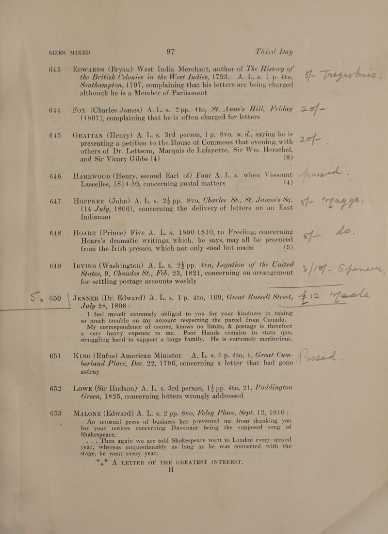 the British Colonies in the West Indies, 1793. A. 1.. 8. 1 p. 4to, Southampton, 1797, complaining that his letters are being charged although he is a Member of Parliament 644 Fox (Charles James) A. Ls. 2pp. 4to, St. Anne’s Hill, Friday (1807), complaining that he is often charged for letters 645 Grarran (Henry) A. I.. s. 3rd person, 1 p. 8vo, . d., saying he is presenting a petition to the House of Commons that evening, with others of Dr. Lettsom, Marquis de Lafayette, Sir Wm. Herschel, and Sir Vicary Gibbs (4) (8) 646 HarEwoop (Henry, second Earl of) Four A. L. s. when Viscount Lascelles, 1814-20, concerning postal matters (4) 647 Hoppner (John) A. L. s. 24 pp. 8vo, Charles St., St. James's Sq. (14 July, 1806), concerning the delivery of letters on an East Indiaman 648 Hoare (Prince) Five A. L. s. 1800-1810, to Freeling, concerning Hoare’s dramatic writings, which, he says, may all be procured from the Irish presses, which not only steal but maim (5) 649 Irving (Washington) A. L. s. 24 pp. 4to, Legation of the United States, 9, Chandos St., Heb. 23, 1821, concerning an arrangement for settling postage accounts weekly am Ses ODO | JeNNER (Dr. Edward) A. L. s. 1p. 4to, 109, Great Russell Street, ide July 28, 1808: oud, I feel myself extremely obliged to you for your kindness in taking so much trouble on my account respecting the parcel from Canada. My correspondence of course, knows no limits, &amp; postage is therefore a very heavy expence to me. Poor Hands remains in statu quo, struggling hard to support a large family. He is extremely meritorious. 651 Krne (Rufus) American Minister. A. L. s. | p. 4to, 1, Great Cum- berland Place, Dec. 22, 1796, concerning a letter that had gone astray 652 Lows (Sir Hudson) A. L. s. 3rd person, 14 pp. 4to, 21, Paddington Green, 1825, concerning letters wrongly addressed 653 Matonr (Edward) A. L. s. 2 pp. 8vo, Holey Place, Sept. 12, 1810: An unusual press of business has prevented me from thanking you for your notices concerning Davenant being the supposed song of Shakespeare. ... Then again we are told Shakespeare went to London every second year, whereas unquestionably as long as he was connected with the stage, he went every year. *,* A LETTER OF THE GREATEST INTEREST. He ° , 412