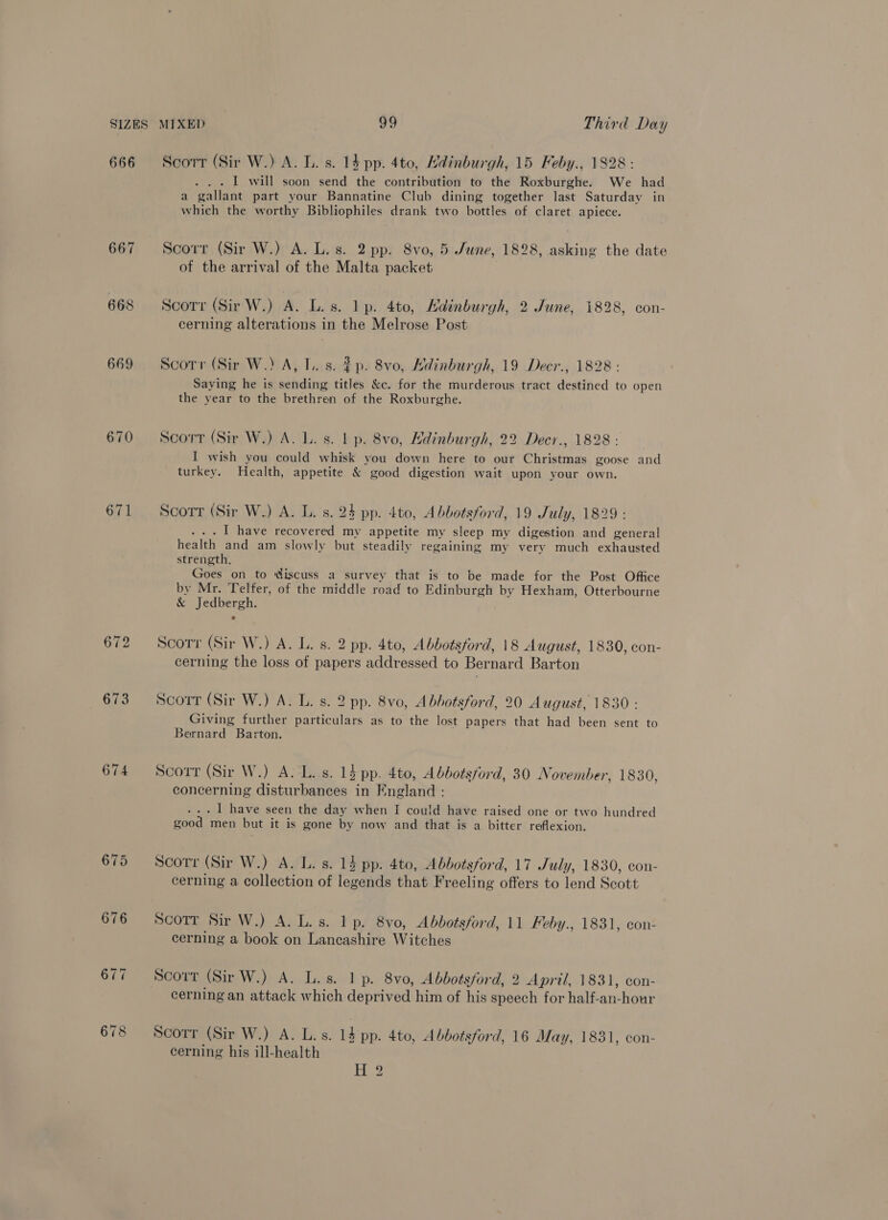 666 667 668 669 671 673 674 678 Scort (Sir W.) A. L. s. 14 pp. 4to, Hdinburgh, 15 Feby., 1828: . I will soon send the contribution to the Roxburghe. We had a gallant part your Bannatine Club dining together last Saturday in which the worthy Bibliophiles drank two bottles of claret apiece. Scorr (Sir W.) A. L. s. 2 pp. 8vo, 5 June, 1828, asking the date of the arrival of the Malta packet Scorr (Sir W.) A. L.s. lp. 4to, Hadinburgh, 2 June, 1828, con- cerning alterations in the Melrose Post Scorr (Sir W.) A, lL. s. $p. 8vo, Kdinburgh, 19 Decr., 1828: Saying he is sending titles &amp;c. for the murderous tract destined to open the year to the brethren of the Roxburghe. Scort (Sir W.) A. L. s. | p. 8vo, Hdinburgh, 22 Decr., 1828 : I wish you could whisk you down here to our Christmas goose and turkey. Health, appetite &amp; good digestion wait upon your own. Scorr (Sir W.) A. L. s. 24 pp. 4to, Abbotsford, 19 July, 1829: ... I have recovered my appetite my sleep my digestion and general health and am slowly but steadily regaining my very much exhausted strength, Goes on to discuss a survey that is to be made for the Post Office by Mr. Telfer, of the middle road to Edinburgh by Hexham, Otterbourne &amp; Jedbergh. Scorr (Sir W.) A. L. s. 2 pp. 4to, Abbotsford, 18 August, 1830, con- cerning the loss of papers addressed to Bernard Barton Scorrt (Sir W.) A. L. s. 2 pp. 8vo, Abbotsford, 20 August, 1830 : Giving further particulars as to the lost papers that had been sent to Bernard Barton. Scort (Sir W.) A. L..s. 1} pp. 4to, Abdotsford, 30 November, 1830, concerning disturbances in England : ... 1 have seen the day when I could have raised one or two hundred good men but it is gone by now and that is a bitter reflexion. Scorr (Sir W.) A. L. s. 14 pp. 4to, Abbotsford, 17 July, 1830, con- cerning a collection of legends that Freeling offers to lend Scott Scott Sir W.) A. L.s. lp. 8vo, Abbotsford, 11 Feby., 1831, con- cerning a book on Lancashire Witches Scorr (Sir W.) A. L.s. 1 p. 8vo, Abbotsford, 2 April, 1831, con- cerning an attack which deprived him of his speech for half-an-hour Scorr (Sir W.) A. L.s. 14 pp. 4t0, Abbotsford, 16 May, 1831, con- cerning his ill-health EH