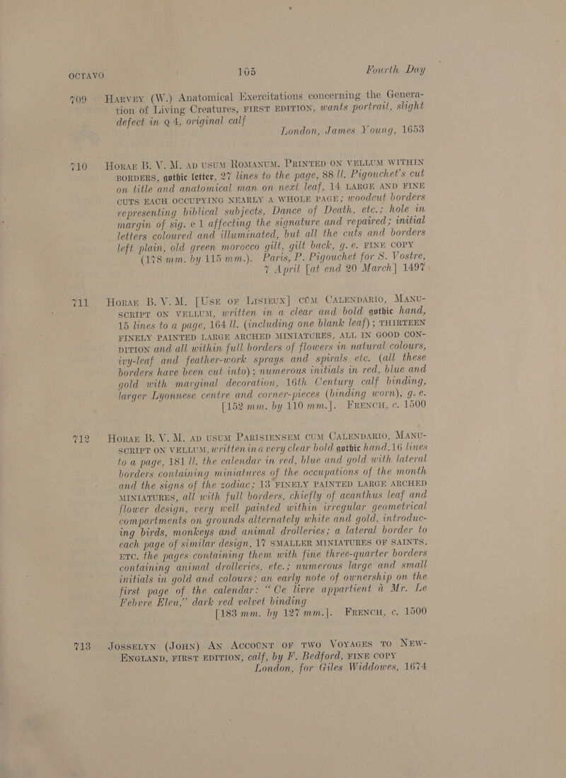709 Harvey (W.) Anatomical Hxercitations concerning the Genera- tion of Living Creatures, FIRST EDITION, wants portrait, shght defect in q 4, original calf | London, James Young, 1653 “10 Horar B. V. M. ap usum RoMANUM. PRINTED ON VELLUM WITHIN BORDERS, gothic fetter, 27 lines to the page, 88 UI. Pigouchet’s cut on title and anatomical man on next leaf, 14 LARGE AND FINE CUTS EACH OCCUPYING NEARLY A WHOLE PAGE; woodcut borders representing biblical subjects, Dance of Death, etc.; hole im margin of sig. e1 affecting the signature and repawred; wmitial letters coloured and illuminated, but all the cuts and borders left plain, old green morocco gilt, gilt back, g.e. FINE COPY (178 mm. by 115 mm.). Paris, P. Pigouchet for S. Vostre, 7 April [at end 20 March| 1497 | “11 Horan B.V.M. [Use or Listeux] cUM CALENDARIO, MANU- SCRIPT ON VELLUM, written in a clear and bold gothic hand, 15 lines to a page, 164 ll. (including one blank leaf) ; THIRTEEN FINELY PAINTED LARGE ARCHED MINIATURES, ALL IN GOOD CON- prtion and all within full borders of flowers in natural colours, ivy-leaf and feather-work sprays and spirals etc. (all these borders have been cut into); numerous initials in red, blue and gold with marginal decoration, 16th Century calf binding, larger Lyonnese centre and corner-pieces (binding worn), g. @. [152 mm. by 110 mm.]. FrRENcH, ¢. 1500 12 Horaz B. V. M. ap usuM PaARISIENSEM CUM CALENDARIO, MANU- SORIPT ON VELLUM, written ina very clear bold gothic hand,16 lines toa page, 181 Il. the calendar in red, blue and gold with lateral borders containing miniatures of the occupations of the month and the signs of the zodiac; 13 FINELY PAINTED LARGE ARCHED MINIATURES, all with full borders, chiefly of acanthus leaf and flower design, very well painted within irregular geometrical compartments on grounds alternately white and gold, introduc- ing birds, monkeys and animal drolleries; a lateral border to each page of similar design, 17 SMALLER MINIATURES OF SAINTS, etc. the pages containing them with fine three-quarter borders containing animal drolleries, ete.; numerous large and small initials in gold and colours; an early note of ownership on the first page of the calendar: “Ce livre appartient a Mr. Le Febvre Eleu,” dark red velvet binding [183 mm. by 127 mm.|. Frencu, c. 1500 13° JossELyn: (JoHN) AN, AccouUNT OF TWO Voyaces to NEwW- ENGLAND, FIRST EDITION, calf, by I’. Bedford, FINE COPY London, for Giles Widdowes, 1674
