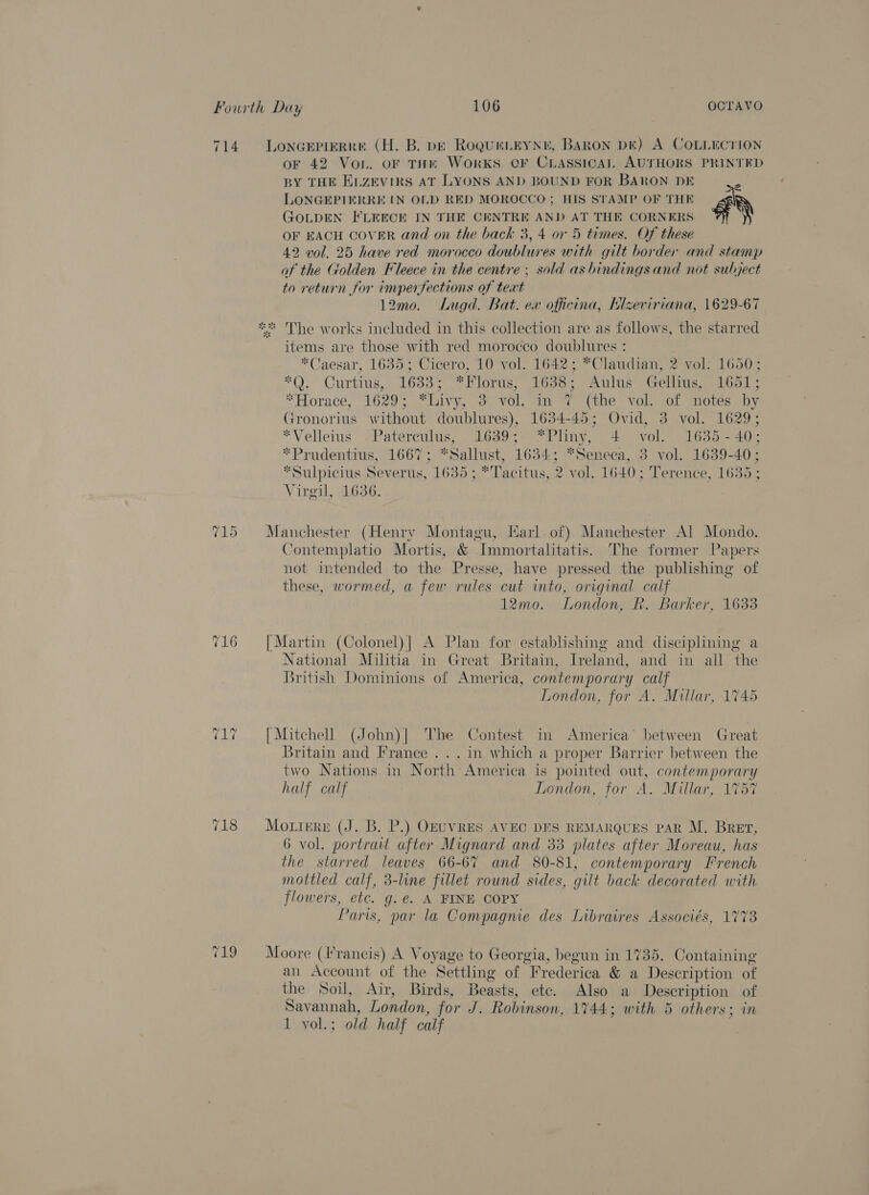 714. Lonaepimrre (H. B. pk RoqureLEyNr, BARON DE) A COLLECTION oF 42 Von. oF THE WorKS OF CLASSICAL AUTHORS PRINTED BY THE Enzevirs AT LYONS AND BOUND FOR BARON DE ‘ LONGEPIERRE IN OLD RED MOROCCO; HIS STAMP OF THE al GOLDEN FLEECE IN THE CENTRE AND AT THE CORNERS ™ OF EACH COVER and on the back 3, 4 or 5 times. Of these 42 vol. 25 have red morocco doublures with gilt border and stamp of the Golden Fleece in the centre ; sold asbindings and not subject to return for imperfections of text 12mo. Lugd. Bat. ex officina, Llzeviriana, 1629-67 ** The works included in this collection are as follows, the starred items are those with red morocco doublures : *Caesar, 1635; Cicero, 10 vol. 1642; *Claudian, 2 vol: 1650; *Q. Curtius, 1633; *Florus, 1638; Aulus -Gellius, 1651; *Horace, 1629; *Livy, 3 vol. in 7 (the vol. of notés by Gronorius without doublures), 1634-45; Ovid, 3 vol. 1629; *Velleius .Paterculus, 1639; *Pliny, 4 vol. 1635-40; *Prudentius, 1667; *Sallust, 1634; “Seneca, 3 vol. 1639-40; *Sulpicius Severus, 1635 ; * Tacitus, 2 vol. 1640; Terence, 1635 ; Virgil, 1636. 715 Manchester (Henry Montagu, Karl of) Manchester Al Mondo. Contemplatio Mortis, &amp; Immortalitatis. The former Papers not intended to the Presse, have pressed the publishing of these, wormed, a few rules cut into, original calf 12mo. London, R. Barker, 1633 716 [Martin (Colonel)| A Plan for establishing and disciplining a National Militia in Great Britain, Ireland, and in all the British Dominions of America, contemporary calf London, for A. Millar, 1745 ze os ae [Mitchell (John)| ‘The Contest in America’ between Great Britain and France ... in which a proper Barrier between the two Nations in North America is pointed out, contemporary half calf London, for A. Millar, 1757 718 = =Mottrre (J. B. P.) OEUVRES AVEC DES REMARQUES PAR M. Bret, 6 vol. portrait after Mignard and 33 plates after Moreau, has the starred leaves 66-67 and 80-81, contemporary French mottled calf, 3-line fillet round sides, gilt back decorated with flowers, etc. g.e@. A FINE COPY Paris, par la Compagnie des Libraires Associés, 1773 719 = Moore (Francis) A Voyage to Georgia, begun in 1735. Containing an Account of the Settling of Frederica &amp; a Description of the Soil, Air, Birds, Beasts, ete. Also a Description of Savannah, London, for J. Robinson, 1744; with 5 others: in 1 vol.; old half calf