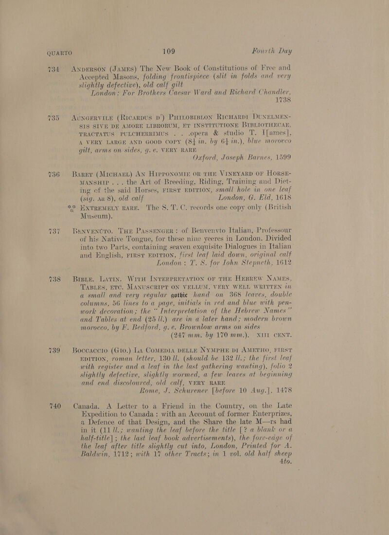 734 Anprerson (JamEs) The New Book of Constitutions of Free and Accepted Masons, folding frontispiece (slit in folds and very slightly defective), old calf gilt London: For Brothers Caesar Ward and Richard Chandler, 1738 ~2 (est) Cr AuNGERVILE (RicaRDUS D’) PHILOBIBLON RICHARDI DUNELMEN- SIS SIVE DE AMORE LIBRORUM, ET INSTITUTIONE BIBLIOTHECAE, TRACTATUS PULCHERRIMUS . . .opera &amp; studio T. I[ames], A VERY LARGE AND GOOD Copy (84 in. by 64 %im.), blue morocco gilt, arms on sides, g. @. VERY RARE Oxford, Joseph Barnes, 1599 736 -BARET Sa crs AN HIPpPONOMIE OR THE VINEYARD OF HORSE- MANSHIP ... the Art of Breeding, Riding, Training and Diet- ing of the | said Hors ses, FIRST EDITION, small hole in one leaf (sig. Aud), old calf London, G. Eid, 1618 * HWXTREMELY RARE. ‘The 8. 'T. C. records one copy only (British Museum). 73” Bunvenvro. Tue Passencer: of Benvenvto Italian, Professour of his Native Tongue, for these nine yeeres in London. Divided into two Parts, containing seaven exquisite Dialogues in Italian and Knelish, FIRST EDITION, Be wo laid down, original calf London: T. S. for Iohn Stepneth, 1612 738 Brie. Lavin. Wire INTERPRETATION OF THE HEBREW NAMES TABLES, ETC. MANUSCRIPT ON VELLUM, VERY WELL WRITTEN in a small and very regular gothie hand on 368 leaves, double columns, 56 lines to a page, mitials in red and blue with pen- work decoration; the “ Interpretation of the Hebrew Names” and Tables at end (25 11.) are in a later hand; modern brown morocco, by I’. Bedford, g.e. Brownlow arms on sides (247 mm. by 170 mm.). XITT CENT. 739 Boccaccio (Gto.) LA CoMEDIA DELLE NYMPHE DiI AMETHO, FIRST EDITION, roman letter, 180 ll. (should be 182 Ul.; the first leaf with register and a leaf in the last gathering w anting), folio 2 slightly defective, slightly wormed, a few leaves at beginning and end discoloured, old calf, VERY RARE Rome, J. Schurener [before 10 Aug.|, 740 Canada. A Letter to a Friend in the Country, on the Late Expedition to Canada: with an Account of former Enterprizes, a Defence of that Design, and the Share the late M—rs had in it (AL UL; wanting the “Leaf before the title |? a blank or a half-title| ; the last leaf book advertisements), the fore-edye i the leaf after title shghtly cut into, London, Printed for A. Baldwin, 1712; with 1% other Tracts; in 1 vol. old half sheep 4to.