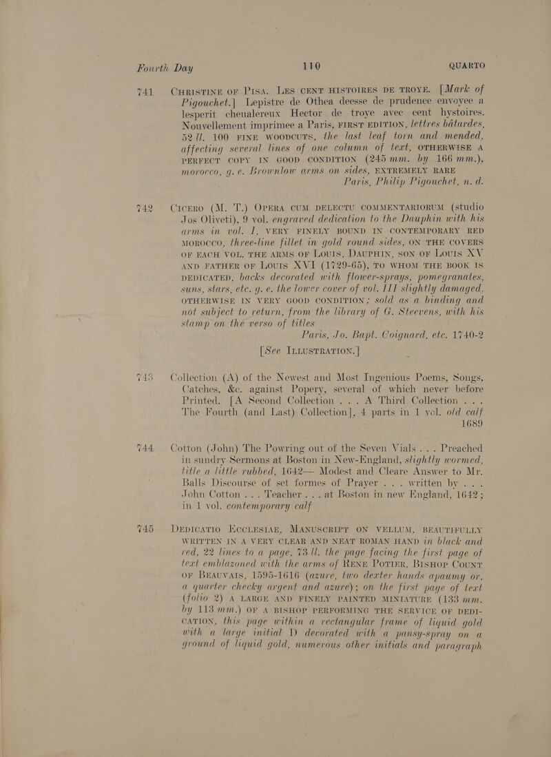 741 2 — raw) a) mS (44 ~ He Cr Pigouchet.| Lepistre de Othea deesse de prudence envoyee a lesperit cheualereux Hector de troye avec cent hystoires. Nouvellement imprimee a Paris, FIRST EDITION, lettres batardes, 52/71. 100 FINE woovcurs, the last leaf torn and mended, affecting several lines of one column of text, OTHERWISE A PERFECT COPY IN GOOD CONDITION (245 mm. by 166 mm.), morocco, g.e. Brownlow arms on sides, BXTREMELY RARE Paris, Philip Pigouchet, n. d. Jos Oliveti), 9 vol. engraved dedication to the Dauphin with his arms in vol. I, VERY FINELY BOUND IN CONTEMPORARY RED morocco, three-line fillet in gold round sides, ON THE COVERS OF EACH VOL. THE ARMS OF Louis, DAUPHIN, Son oF LouIs AV AND FATHER OF Lovuts XVI (1729-65), TO WHOM THE BOOK IS DEDICATED, backs decorated with flower-sprays, pomegranates, suns, stars, etc. g. e. the lower cover of vol. IIT slightly damaged. OTHERWISE IN VERY GOOD CONDITION, sold as a binding and not subject to return, from the library of G. Steevens, with his stamp on the verso of titles | Paris, Jo. Bapt. Coignard, etc. 1740-2 [See ILLUSTRATION. | Catches, &amp;c. against Popery, several of which never before Printed. [A Second Collection ... A Third Collection The Fourth (and Last) Collection], 4 parts in 1 vol. o/d calf | 1689 in sundry Sermons at Boston in New-England, slightly wormed, title a little rubbed, 1642— Modest and Cleare Answer to Mr. Balls Discourse of set formes of Prayer ... written by . John Cotton ... Teacher ...at Boston in new England, 1642; in 1 vol. contemporary calf WRITTEN IN A VERY CLEAR AND NEAT ROMAN HAND in black and red, 22 lines to a page, 73 ll. the page facing the first page ot text emblazoned with the arms of RENE Potier, BisHop Count OF BEAuUVAIS, 1595-1616 (azure, two dexter hands apaumy or, a quarter checky argent and azure); on the first page of teat (folto 2) A LARGE AND FINELY PAINTED MINIATURE (133 mm. by 113 mm.) OF A BISHOP PERFORMING THE SERVICE OF DEDI- CATION, this page within a rectangular frame of liquid gold with a large initial ID decorated with a pansy-spray on a ground of liquid gold, numerous other initials and paragraph