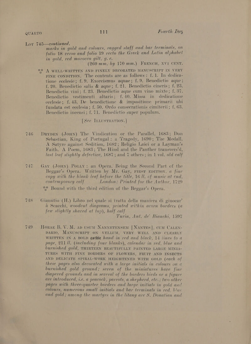 EET Fourth Day 746 ~2 qo ~ 748 marks in gold and colours, ragged staff and bar terminals, on folio 18 verso and folio 19 recto the Greek and Latin alphabet in gold, red morocco gilt, g. e. (260 mm. by 170 mm.) FRENCH, XVI CENT. FINE CONDITION. The contents are as follows: f. 1. In dedica- tione ecelesie; f.9. Exorcismus aquae; f.9. Benedictio aque ; f. 20. Benedictio salis &amp; aque; f. 21. Benedictio cineris; f. 23. Benedictio vini; f. 23. Benedictio aque cum vino mixte; f. 37. Benedictio vestimenti altaris; f.40. Missa in dedicatione ecelesie; f£.48. De benedictione &amp; impositione primari ubi fundata est eeclesia; f. 50. Ordo consecrationis cimiteril; f. 63. Benedictio incensi; f. 71. Benedictio super populum. [See ILLUSTRATION. | DrypdEN (JoHN) The Vindication or the Parallel, 1683; Don Sebastian, King of Portugal: a Tragedy, 1690; The Medall. A Satyre against Sedition, 1682; Religio Laici or a Layman’s Faith. A Poem, 1683; The Hind and the Panther transvers’d, last leaf slightly defective, 1687; and 7% others; in 1 vol. old calf GAy (JOHN) PoLLy: an Opera. Being the Second Part of the Beggar’s Opera. Written by Mr. Gay, FIRST EDITION, a fine copy with the blank leaf before the title, 16 Il. of music is end, contemporary calf London: Printed for the Author, 1729 Bound with the third edition of the Beggar’s Opera. Gianutio (H.) Libro nel quale si tratta della maniera di giuocar’ a Scacchi, woodcut diagrams, printed within acorn borders (a few slightly shaved at top), half calf Turin, Ant. de’ Bianchi, 1597 Horse B. V. M. ap usuM NANNETENSEM [NANTES], CUM CALEN- DARIO, MANUSCRIPT ON VELLUM, VERY WELL a CLEARLY WRITTEN IN A BOLD qothie hand in red and black, 14 lines to a page, 211 Ul. (including four blanks), calendar in a] blue and burnished gold, THIRTEEN BEAUTIFULLY PAINTED LARGE MINIA- TURES WITH FINE BORDERS OF FLOWERS, FRUIT AND INSECTS AND DELICATE SPIRAL-WORK HEIGHTENED WITH GOLD (each of these pages also decorated with a large initials in colours on « burnished gold ground ; seven of the miniatures have fine diapered grounds and in several of the borders birds or a figure are introduced, i.e. a peacock, parrots, a shepherd, etc.; two other pages with three- quarter borders and large initials in gold and colours, numerous small initials and bar terminals in red, blue and gold; among the martyrs in the litany ave S. Donatian and