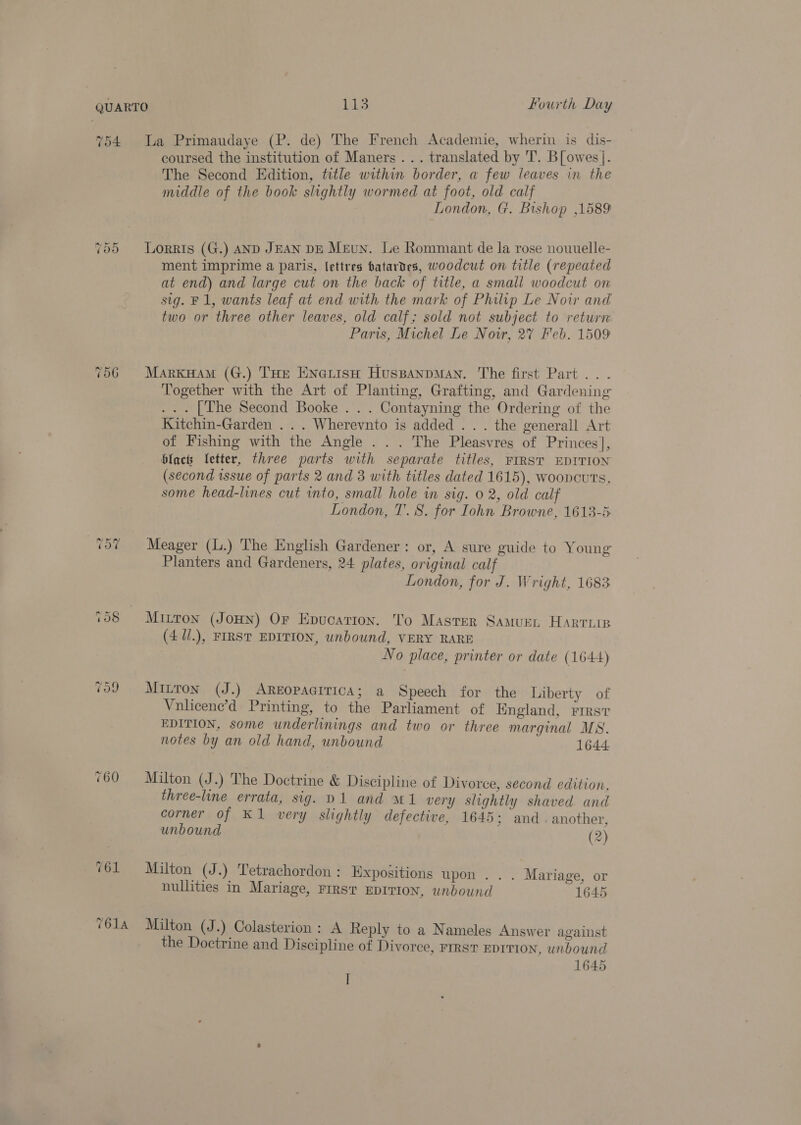754 La Primaudaye (P. de) The French Academie, wherin is dis- coursed the institution of Maners ... translated by T. B[ owes]. The Second Edition, title within border, a few leaves in the middle of the book slightly wormed at foot, old calf London, G. Bishop 1589 ~? Or Or Lorris (G.) AND JEAN DE Meun. Le Rommant de la rose nouuelle- ment imprime a paris, lettres batardes, woodcut on title (repeated at end) and large cut on the back of title, a small woodcut on sig. F1, wants leaf at end with the mark of Philip Le Noir and two or three other leaves, old calf; sold not subject to return Paris, Michel Le Nowr, 2% Feb. 1509 756 Marxsaam (G.) THe EnerisH HuspanpMAN. The first Part .. - Together with the Art of Planting, Grafting, and Gardening ... [The Second Booke . . . Contayning the Ordering of the Kitchin-Garden .. . Wherevnto is added . . . the generall Art of Fishing with the Angle . . . The Pleasvres of Princes], blacts fetter, three parts with separate titles, FIRST EDITION (second issue of parts 2 and 3 with titles dated 1615), wooncuts, some head-lines cut into, small hole in sig. 0 2, old calf London, T. 8. for Iohn Browne, 1613-5 ‘57 Meager (L.) The English Gardener: or, A sure guide to Young Planters and Gardeners, 24 plates, original calf London, for J. Wright, 1683 108 Mitton (Jon) Or Epucarion. To Master Samuen Harrie (4 U/.), FIRST EDITION, unbound, VERY RARE No place, printer or date (1644) vo9 Minton (J.) AREOPAGITICA; a Speech for the Liberty of Vnlicene’d Printing, to the Parliament of Hngland, First EDITION, some underlinings and two or three marginal MS. notes by an old hand, unbound 1644 760 Milton (J.) The Doctrine &amp; Discipline of Divorce, second edition, three-line errata, sig. D1 and M1 very slightly shaved and corner of K1 very slightly defective, 1645 ; and. another, unbound (2) 761 Malton (J.) Tetrachordon : Expositions upon . . . Mariage, or nullities in Mariage, FIRST EDITION, unbound 1645 7614 Milton (J .) Colasterion : A Reply to a Nameles Answer against the Doctrine and Discipline of Divorce, First EDITION, unbound 1645 I