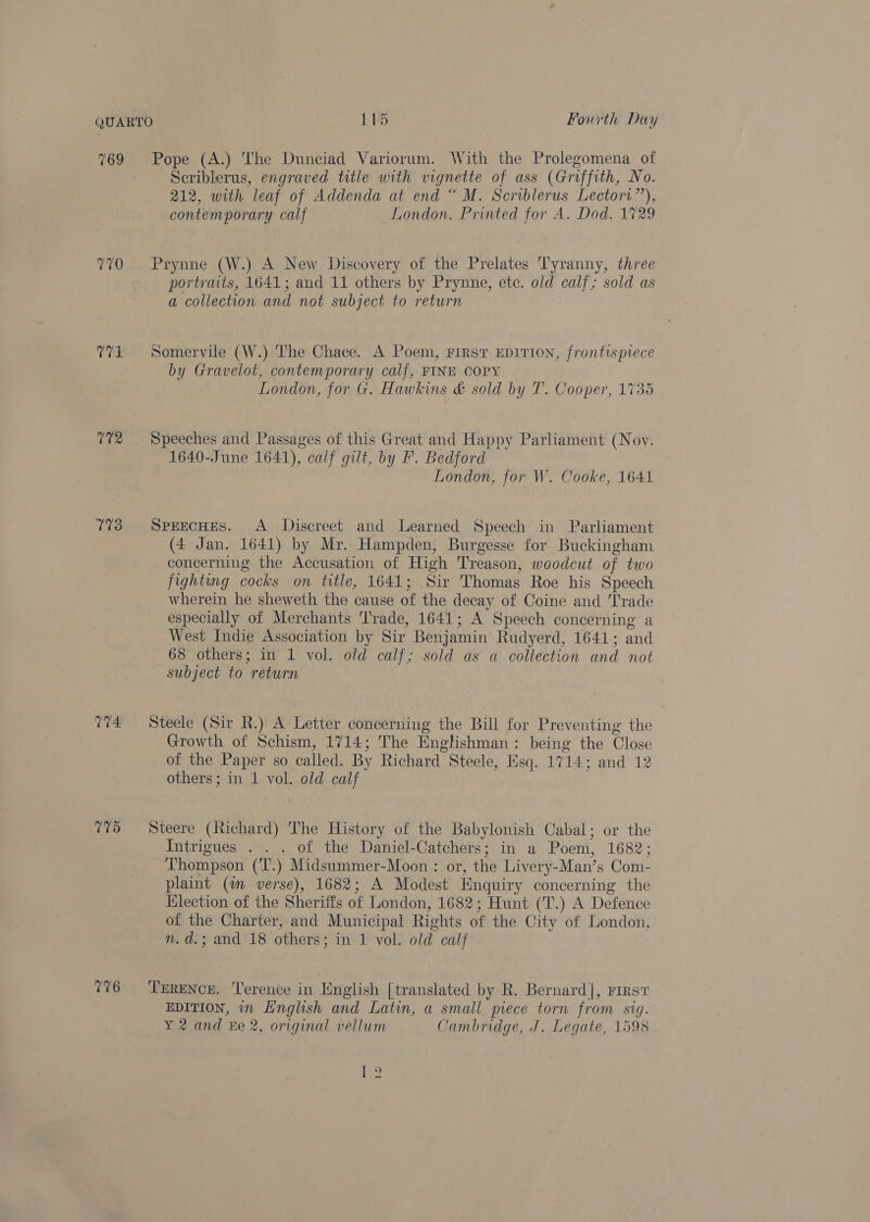 769 0% T73 115 Fourth Day Scriblerus, engraved title with vignette of ass (Griffith, No. 212, with leaf of Addenda at end “ M. Scriblerus Lectori”), contemporary calf London. Printed for A. Dod. 1729 Prynne (W.) A New Discovery of the Prelates Tyranny, three portraits, 1641; and 11 others by Prynne, etc. old coe sold as a collection and not subject to return Somervile (W.) The Chace. A Poem, FIRST EDITION, frontispiece by Gravelot, contemporary calf, FINE COPY London, for G. Hawkins &amp; sold by T. Cooper, 1735 Speeches and Passages of this Great and Happy Parliament (Nov. 1640-June 1641), calf gilt, by F. Bedford London, for W. Cooke, 1641 SPEECHES. A Discreet and Learned Speech in Parliament (4 Jan. 1641) by Mr. Hampden, Burgesse for Buckingham concerning the Accusation of High Treason, woodcut of two fighting cocks on title, 1641; Sir Thomas Roe his Speech wherein he sheweth the cause of the decay of Coine and Trade especially of Merchants Trade, 1641; A Speech concerning a West Indie Association by Sir Benjamin Rudyerd, 1641 ; and 68 others; in 1 vol. old calf; sold as a collection and. not subject to “return Steele (Sir R.) A Letter concerning the Bill for Preventing the Growth of Schism, 1714; The Englishman: being the Close of the Paper so called. By Richard Steele, Esq. 1714; and 12 others; in 1 vol. old calf Steere (Richard) The History of the Babylonish Cabal; or We Intrigues . . . of the Daniel-Catchers; in a Poem, 1682 Thompson (T.) Midsummer-Moon : or, the Livery-Man’ s Catt plaint (m verse), 1682; A Modest Enquiry concerning the Election of the Sheriffs of London, 1682; Hunt (T.) A Defence of the Charter, and ] Municipal Rights of the City of London, n.d.; and 18 others ; in 1 vol. old calf TERENCE. Terence in English [translated by R. Bernard], First EDITION, in Hnglish and Latin, a small prece torn from sig. Y 2 and Ee 2, original vellum Cambridge, J. Legate, 1598 he