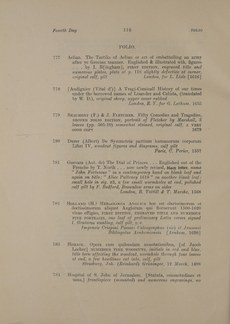 FOLIO. ~? ~ -~2 Aelian. The Tactiks of Aelian or art of embattailing an army after ye Grecian manner. Englished &amp; illustrated wth. figures . by I. Blingham], First EDITION, engraved title and numerous plates, plate at p. 116 slightly defective at corner, origunal calf, gilt London, for L. Lisle [1616 | 778 |Audiguier (Vital d’)] A Tragi-Comicall History of our times under the borrowed names of Lisander and Calista, (translated by W. D.), original sheep, upper cover rubbed London, R. Y. for G. Lathum, 1635 779 Braumonr (F.) &amp; J. Firercuer. Fifty Comedies and Tragedies, SECOND FOLIO EDITION, portrait of Fletcher by Marshall, 3 leaves (pp. 505-10) somewhat stained, original calf, A VERY GOOD COPY 1679 780 Durer (Albert) De Symmetria partium humanorum corporum Libri IV, woodcut figures and diagrams, calf gilt | Paris, C. Perier, 155% 781 Guevara (Ant. de) The Dial of Princes ... Englished out of the Frenche by T. North... now newly revised, Sfacts: fetter, name “John Fortescue” in a contemporary hand on blank leaf and agai on title; “ Alice Pulteney 1618” on another blank leaf: small hole in sig. F3, a few small wormholes at end, polished calf gilt by F. Bedford, Brownlow arms on sides London, R. Tottull &amp; T. Marshe, 1568 ~I oa) Lo HoutANnp (H.) HerRwoLociA ANGLICA hoe est clarissimorum et doctissimorum aliquot Anglorum qui floruerunt 1500-1620 vivae effigies, FIRST EDITION, ENGRAVED TITLE AND NUMEROUS FINE PORTRAITS, one leaf of preliminary Latin verses signed I. Gruterus wanting, calf gilt, q. e. Impensis Crispin Passaei Calcographus (sic) et Janson Bibliopolae Arnhemiensis. [ Arnhem, 1620] ~2? CO Oo Horace. Opera cum quibusdam annotationibus, [of Jacob Locher | NUMEROUS FINE woopcuTs, initials in red and blue, title torn affecting the woodcut, wormhole through four leaves at end, a few headlines cut into, calf, gilt Strasburg, Joh. (Reinhard) Griininger, 12 March, 1498 ~&gt; G a) — Hospital of 8S. John of Jerusalem. [Statuta, consuetudines et usus,| frontispiece (mounted) and numerous engravings, no
