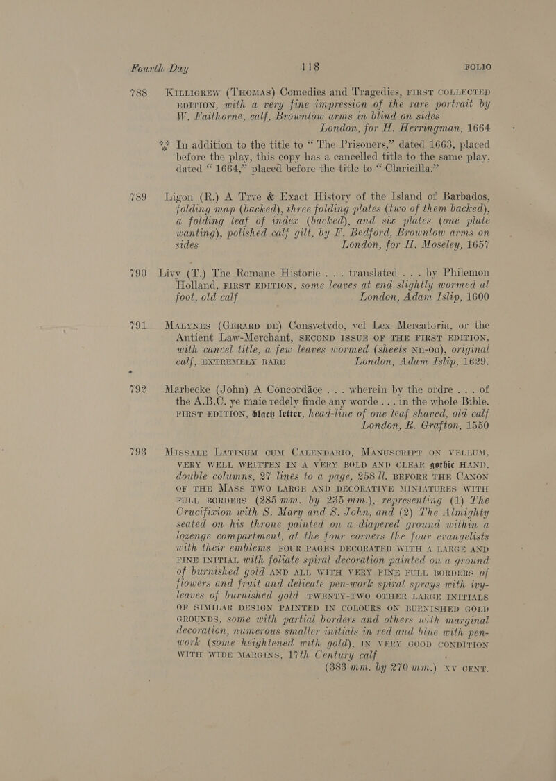 789 TOL ~2 We) rad) 793 EDITION, with a very fine impression of the rare portrait by W. Faithorne, calf, Brownlow arms wm blind on sides London, for H. Herringman, 1664 before the play, this copy has a cancelled title to the same play, dated “ 1664,” placed before the title to “ Claricilla.” folding map (backed), three folding plates (two of them backed), a folding leaf of index (backed), and six plates (one plate wanting), polished calf gilt, by . Bedford, Brownlow arms on sides London, for H. Moseley, 165% Holland, First EDITION, some leaves at end slightly wormed at foot, old calf London, Adam Islip, 1600 Antient Law-Merchant, SECOND ISSUE OF THE FIRST EDITION, with cancel title, a few leaves wormed (sheets Nn-00), original calf, EXTREMELY RARE London, Adam Islip, 1629. the A.B.C. ye maie redely finde any worde ... in the whole Bible. FIRST EDITION, $lact letter, head-line of one leaf shaved, old calf London, R. Grafton, 1550 VERY WELL WRITTEN IN A VERY BOLD AND CLEAR gothic HAND, double columns, 27 lines to a page, 258 ll. BEFORE THE CANON OF THE MASS TWO LARGE AND DECORATIVE MINIATURES WITH FULL BORDERS (285 mm. by 235 mm.), representing (1) The Crucifixion with S. Mary and S. John, and (2) The Almighty seated on his throne painted on a diapered ground within a lozenge compartment, at the four corners the four evangelists with their emblems FOUR PAGES DECORATED WITH A LARGE AND FINE INITIAL with foliate spiral decoration painted on a ground of burnished gold AND ALL WITH VERY FINE FULL BORDERS of flowers and fruit and delicate pen-work spiral sprays with ivy- leaves of burnished gold TWENTY-TWO OTHER LARGE INI'TTALS OF SIMILAR DESIGN PAINTED IN COLOURS ON BURNISHED GOLD GROUNDS, some with partial borders and others with marginal decoration, numerous smaller initials in red and blue with pen- work (some heightened with gold), IN VERY GOOD CONDITION WITH WIDE MARGINS, 17th Century calf (383 mm. by 270 mm.) Xv CENT.